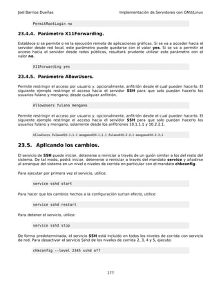 Joel Barrios Dueñas Implementación de Servidores con GNU/Linux
PermitRootLogin no
23.4.4. Parámetro X11Forwarding.
Establece si se permite o no la ejecución remota de aplicaciones gráficas. Si se va a acceder hacia el
servidor desde red local, este parámetro puede quedarse con el valor yes. Si se va a permitir el
acceso hacia el servidor desde redes públicas, resultará prudente utilizar este parámetro con el
valor no.
X11Forwarding yes
23.4.5. Parámetro AllowUsers.
Permite restringir el acceso por usuario y, opcionalmente, anfitrión desde el cual pueden hacerlo. El
siguiente ejemplo restringe el acceso hacia el servidor SSH para que solo puedan hacerlo los
usuarios fulano y mengano, desde cualquier anfitrión.
AllowUsers fulano mengano
Permite restringir el acceso por usuario y, opcionalmente, anfitrión desde el cual pueden hacerlo. El
siguiente ejemplo restringe el acceso hacia el servidor SSH para que solo puedan hacerlo los
usuarios fulano y mengano, solamente desde los anfitriones 10.1.1.1 y 10.2.2.1.
AllowUsers fulano@10.1.1.1 mengano@10.1.1.1 fulano@10.2.2.1 mengano@10.2.2.1
23.5. Aplicando los cambios.
El servicio de SSH puede iniciar, detenerse o reiniciar a través de un guión similar a los del resto del
sistema. De tal modo, podrá iniciar, detenerse o reiniciar a través del mandato service y añadirse
al arranque del sistema en un nivel o niveles de corrida en particular con el mandato chkconfig.
Para ejecutar por primera vez el servicio, utilice:
service sshd start
Para hacer que los cambios hechos a la configuración surtan efecto, utilice:
service sshd restart
Para detener el servicio, utilice:
service sshd stop
De forma predeterminada, el servicio SSH está incluido en todos los niveles de corrida con servicio
de red. Para desactivar el servicio Sshd de los niveles de corrida 2, 3, 4 y 5, ejecute:
chkconfig --level 2345 sshd off
177
 