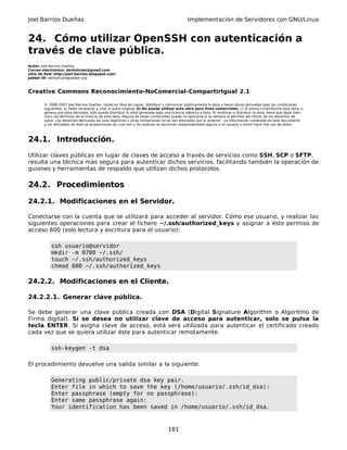 Joel Barrios Dueñas Implementación de Servidores con GNU/Linux
24. Cómo utilizar OpenSSH con autenticación a
través de clave pública.
Autor: Joel Barrios Dueñas
Correo electrónico: darkshram@gmail.com
sitio de Red: http://joel-barrios.blogspot.com/
Jabber ID: darkshram@jabber.org
Creative Commons Reconocimiento-NoComercial-CompartirIgual 2.1
© 1999-2007 Joel Barrios Dueñas. Usted es libre de copiar, distribuir y comunicar públicamente la obra y hacer obras derivadas bajo las condiciones
siguientes: a) Debe reconocer y citar al autor original. b) No puede utilizar esta obra para fines comerciales. c) Si altera o transforma esta obra, o
genera una obra derivada, sólo puede distribuir la obra generada bajo una licencia idéntica a ésta. Al reutilizar o distribuir la obra, tiene que dejar bien
claro los términos de la licencia de esta obra. Alguna de estas condiciones puede no aplicarse si se obtiene el permiso del titular de los derechos de
autor. Los derechos derivados de usos legítimos u otras limitaciones no se ven afectados por lo anterior. La información contenida en este documento
y los derivados de éste se proporcionan tal cual son y los autores no asumirán responsabilidad alguna si el usuario o lector hace mal uso de éstos.
24.1. Introducción.
Utilizar claves públicas en lugar de claves de acceso a través de servicios como SSH, SCP o SFTP,
resulta una técnica más segura para autenticar dichos servicios, facilitando también la operación de
guiones y herramientas de respaldo que utilizan dichos protocolos.
24.2. Procedimientos
24.2.1. Modificaciones en el Servidor.
Conectarse con la cuenta que se utilizará para acceder al servidor. Cómo ese usuario, y realizar las
siguientes operaciones para crear el fichero ~/.ssh/authorized_keys y asignar a éste permiso de
acceso 600 (solo lectura y escritura para el usuario):
ssh usuario@servidor
mkdir -m 0700 ~/.ssh/
touch ~/.ssh/authorized_keys
chmod 600 ~/.ssh/authorized_keys
24.2.2. Modificaciones en el Cliente.
24.2.2.1. Generar clave pública.
Se debe generar una clave pública creada con DSA (Digital Signature Algorithm o Algoritmo de
Firma digital). Si se desea no utilizar clave de acceso para autenticar, solo se pulsa la
tecla ENTER. Si asigna clave de acceso, está será utilizada para autenticar el certificado creado
cada vez que se quiera utilizar éste para autenticar remotamente.
ssh-keygen -t dsa
El procedimiento devuelve una salida similar a la siguiente:
Generating public/private dsa key pair.
Enter file in which to save the key (/home/usuario/.ssh/id_dsa):
Enter passphrase (empty for no passphrase):
Enter same passphrase again:
Your identification has been saved in /home/usuario/.ssh/id_dsa.
181
 