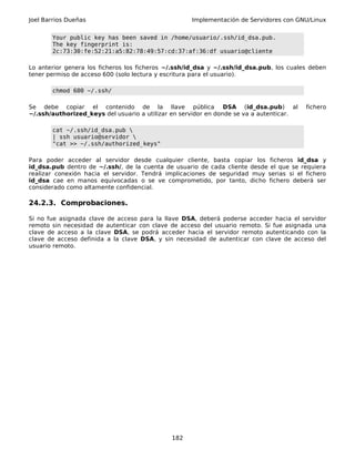 Joel Barrios Dueñas Implementación de Servidores con GNU/Linux
Your public key has been saved in /home/usuario/.ssh/id_dsa.pub.
The key fingerprint is:
2c:73:30:fe:52:21:a5:82:78:49:57:cd:37:af:36:df usuario@cliente
Lo anterior genera los ficheros los ficheros ~/.ssh/id_dsa y ~/.ssh/id_dsa.pub, los cuales deben
tener permiso de acceso 600 (solo lectura y escritura para el usuario).
chmod 600 ~/.ssh/
Se debe copiar el contenido de la llave pública DSA (id_dsa.pub) al fichero
~/.ssh/authorized_keys del usuario a utilizar en servidor en donde se va a autenticar.
cat ~/.ssh/id_dsa.pub 
| ssh usuario@servidor 
"cat >> ~/.ssh/authorized_keys"
Para poder acceder al servidor desde cualquier cliente, basta copiar los ficheros id_dsa y
id_dsa.pub dentro de ~/.ssh/, de la cuenta de usuario de cada cliente desde el que se requiera
realizar conexión hacia el servidor. Tendrá implicaciones de seguridad muy serias si el fichero
id_dsa cae en manos equivocadas o se ve comprometido, por tanto, dicho fichero deberá ser
considerado como altamente confidencial.
24.2.3. Comprobaciones.
Si no fue asignada clave de acceso para la llave DSA, deberá poderse acceder hacia el servidor
remoto sin necesidad de autenticar con clave de acceso del usuario remoto. Si fue asignada una
clave de acceso a la clave DSA, se podrá acceder hacia el servidor remoto autenticando con la
clave de acceso definida a la clave DSA, y sin necesidad de autenticar con clave de acceso del
usuario remoto.
182
 