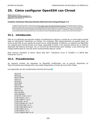 Joel Barrios Dueñas Implementación de Servidores con GNU/Linux
25. Cómo configurar OpenSSH con Chroot
Autor: Joel Barrios Dueñas
Correo electrónico: darkshram@gmail.com
sitio de Red: http://joel-barrios.blogspot.com/
Jabber ID: darkshram@jabber.org
Creative Commons Reconocimiento-NoComercial-CompartirIgual 2.1
© 1999-2007 Joel Barrios Dueñas. Usted es libre de copiar, distribuir y comunicar públicamente la obra y hacer obras derivadas bajo las condiciones
siguientes: a) Debe reconocer y citar al autor original. b) No puede utilizar esta obra para fines comerciales. c) Si altera o transforma esta obra, o
genera una obra derivada, sólo puede distribuir la obra generada bajo una licencia idéntica a ésta. Al reutilizar o distribuir la obra, tiene que dejar bien
claro los términos de la licencia de esta obra. Alguna de estas condiciones puede no aplicarse si se obtiene el permiso del titular de los derechos de
autor. Los derechos derivados de usos legítimos u otras limitaciones no se ven afectados por lo anterior. La información contenida en este documento
y los derivados de éste se proporcionan tal cual son y los autores no asumirán responsabilidad alguna si el usuario o lector hace mal uso de éstos.
25.1. Introducción.
SSH es un protocolo que permite realizar transferencias seguras a través de un túnel seguro donde
toda la información trasmitida va cifrada. Sin embargo, SSH potencialmente se puede volver un
arma de dos filos si una cuenta de usuario se ve comprometida. Configurar un sistema con OpenSSH
con soporte para Chroot brinda una mayor seguridad al aislar a los usuarios dentro de un entorno
separado del sistema principal, con un mínimo de herramientas para trabajar y que disminuye los
riesgos potenciales en caso de verse comprometida alguna cuenta.
Este manual considera el lector utiliza Red Hat™ Enterprise Linux 4, CentOS 4 o White Box
Enterprise Linux 4.
25.2. Procedimientos
Se requiere instalar los paquetes se OpenSSH modificados con el parche disponible en
http://chrootssh.sourceforge.net/ y que están disponibles a través de Linux Para Todos.
Los siguientes son los componentes mínimos de la jaula:
/bin/sh
/bin/cp
/bin/false
/bin/ls
/bin/mv
/bin/pwd
/bin/rm
/bin/rmdir
/bin/sh
/bin/true
/etc/group
/etc/passwd
/lib/ld-linux.so.2
/lib/libacl.so.1
/lib/libattr.so.1
/lib/libc.so.6
/lib/libcom_err.so.2
/lib/libcrypt.so.1
/lib/libcrypto.so.4
/lib/libdl.so.2
/lib/libnsl.so.1
/lib/libpthread.so.0
183
 