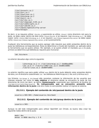 Joel Barrios Dueñas Implementación de Servidores con GNU/Linux
/lib/libresolv.so.2
/lib/librt.so.1
/lib/libselinux.so.1
/lib/libtermcap.so.2
/lib/libutil.so.1
/usr/lib/libz.so.1
/usr/lib/libgssapi_krb5.so.2
/usr/lib/libk5crypto.so.3
/usr/lib/libkrb5.so.3
/usr/libexec/openssh/sftp-server
/sbin/nologin
Es decir, si se requiere utilizar /bin/sh, y suponiendo se utiliza /chroot/ como directorio raíz para la
jaula, se debe copiar dentro de éste como /chroot/bin/sh, si se requiere /lib/libtermcap.so.2 se debe
copiar como /chroot/lib/libtermcap.so.2, si se requiere /usr/libexec/openssh/sftp-server se debe copiar
como /chroot/usr/libexec/openssh/sftp-server, y asi sucesivamente.
Cualquier otra herramienta que se quiera agregar sólo requiere que estén presentes dentro de la
jaula las bibliotecas correspondientes. Éstas se determinan a través del mandato ldd aplicado sobre
la herramienta que se quiere utilizar. Por ejemplo, si se quiere añadir el mandato more a la jaula,
primero se determina qué bibliotecas requiere para funcionar:
ldd /bin/more
Lo anterior devuelve algo como lo siguiente:
libtermcap.so.2 => /lib/libtermcap.so.2 (0x00bea000)
libc.so.6 => /lib/tls/i586/libc.so.6 (0x00515000)
/lib/ld-linux.so.2 (0x004fe000)
Lo anterior significa que para poder utilizar more dentro de la jaula deberán estar presentes dentro
de ésta y en el directorio subordinado lib/ las bibliotecas libtermcap.so.2, libc.so.6 y ld-linux.so.2.
Los ficheros /etc/group y /etc/passwd sólo necesitan contener la información de los usuarios que
interese enjaular así como la ruta relativa al directorio donde se encuentra la jaula de sus
directorios de inicio (es decir, se define /home/usuario, suponiendo que realmente se localiza en
/var/www/sitiocliente/home/usuario). Es indispensable que se encuentre presente esta
información dentro de la jaula o de otro modo no será posible realizar el ingreso al sistema.
25.2.0.1. Ejemplo del contenido de /etc/passwd dentro de la jaula
usuario:x:503:503::/home/usuario:/bin/bash
25.2.0.2. Ejemplo del contenido de /etc/group dentro de la jaula
usuario:x:503:
Aunque no del todo indispensable para utilizar OpenSSH con Chroot, es buena idea crear los
siguiente nodos dentro de la jaula:
mkdir dev
mknod -m 0666 dev/tty c 5 0
184
 