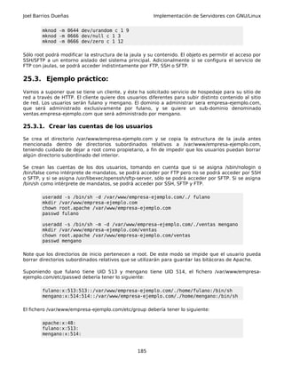 Joel Barrios Dueñas Implementación de Servidores con GNU/Linux
mknod -m 0644 dev/urandom c 1 9
mknod -m 0666 dev/null c 1 3
mknod -m 0666 dev/zero c 1 12
Sólo root podrá modificar la estructura de la jaula y su contenido. El objeto es permitir el acceso por
SSH/SFTP a un entorno aislado del sistema principal. Adicionalmente si se configura el servicio de
FTP con jaulas, se podrá acceder indistintamente por FTP, SSH o SFTP.
25.3. Ejemplo práctico:
Vamos a suponer que se tiene un cliente, y éste ha solicitado servicio de hospedaje para su sitio de
red a través de HTTP. El cliente quiere dos usuarios diferentes para subir distinto contenido al sitio
de red. Los usuarios serán fulano y mengano. El dominio a administrar sera empresa-ejemplo.com,
que será administrado exclusivamente por fulano, y se quiere un sub-dominio denominado
ventas.empresa-ejemplo.com que será administrado por mengano.
25.3.1. Crear las cuentas de los usuarios
Se crea el directorio /var/www/empresa-ejemplo.com y se copia la estructura de la jaula antes
mencionada dentro de directorios subordinados relativos a /var/www/empresa-ejemplo.com,
teniendo cuidado de dejar a root como propietario, a fin de impedir que los usuarios puedan borrar
algún directorio subordinado del interior.
Se crean las cuentas de los dos usuarios, tomando en cuenta que si se asigna /sbin/nologin o
/bin/false como intérprete de mandatos, se podrá acceder por FTP pero no se podrá acceder por SSH
o SFTP, y si se asigna /usr/libexec/openssh/sftp-server, sólo se podrá acceder por SFTP. Si se asigna
/bin/sh como intérprete de mandatos, se podrá acceder por SSH, SFTP y FTP.
useradd -s /bin/sh -d /var/www/empresa-ejemplo.com/./ fulano
mkdir /var/www/empresa-ejemplo.com
chown root.apache /var/www/empresa-ejemplo.com
passwd fulano
useradd -s /bin/sh -m -d /var/www/empresa-ejemplo.com/./ventas mengano
mkdir /var/www/empresa-ejemplo.com/ventas
chown root.apache /var/www/empresa-ejemplo.com/ventas
passwd mengano
Note que los directorios de inicio pertenecen a root. De este modo se impide que el usuario pueda
borrar directorios subordinados relativos que se utilizarán para guardar las bitácoras de Apache.
Suponiendo que fulano tiene UID 513 y mengano tiene UID 514, el fichero /var/www/empresa-
ejemplo.com/etc/passwd debería tener lo siguiente:
fulano:x:513:513::/var/www/empresa-ejemplo.com/./home/fulano:/bin/sh
mengano:x:514:514::/var/www/empresa-ejemplo.com/./home/mengano:/bin/sh
El fichero /var/www/empresa-ejemplo.com/etc/group debería tener lo siguiente:
apache:x:48:
fulano:x:513:
mengano:x:514:
185
 