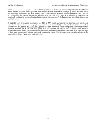 Joel Barrios Dueñas Implementación de Servidores con GNU/Linux
hacia /var/www/empresa-ejemplo.com, el cual será presentado como "/". El usuario publicará el contenido
HTML dentro de /html, podrá guardar contenido fuera de Apache en /configs y podrá acceder hacia
las bitácoras generadas por apache en /logs. Es importante recalcar que mengano no podrá borrar
el contenido de /ventas, como son el directorio de bitácoras /logs y el directorio /html que se
mostrará en Apache como http://ventas.empresa-ejemplo.com/. En la ausencia de estos, Apache no
podría iniciar.
Al acceder con el usuario mengano por SSH o FTP hacia www.empresa-ejemplo.com se deberá
acceder hacia /var/www/empresa-ejemplo.com, el cual será presentado como "/". El usuario publicará el
contenido HTML dentro de /ventas/html, podrá guardar contenido fuera de Apache en /ventas/configs
y podrá acceder hacia las bitácoras generadas por apache en /ventas/logs. Es importante recalcar
que mengano no podrá borrar contenido de /ventas, como son el directorio de bitácoras /ventas/logs y
el directorio /ventas/html que se mostrará en Apache como http://ventas.empresa-ejemplo.com/. En
ausencia de éstos, Apache no podría iniciar.
187
 