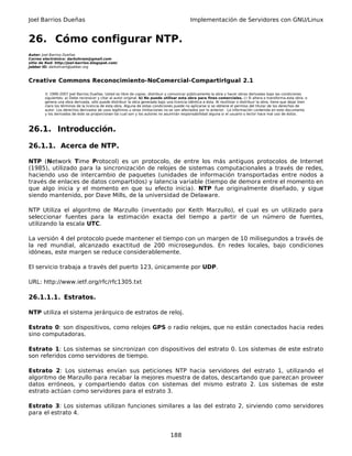 Joel Barrios Dueñas Implementación de Servidores con GNU/Linux
26. Cómo configurar NTP.
Autor: Joel Barrios Dueñas
Correo electrónico: darkshram@gmail.com
sitio de Red: http://joel-barrios.blogspot.com/
Jabber ID: darkshram@jabber.org
Creative Commons Reconocimiento-NoComercial-CompartirIgual 2.1
© 1999-2007 Joel Barrios Dueñas. Usted es libre de copiar, distribuir y comunicar públicamente la obra y hacer obras derivadas bajo las condiciones
siguientes: a) Debe reconocer y citar al autor original. b) No puede utilizar esta obra para fines comerciales. c) Si altera o transforma esta obra, o
genera una obra derivada, sólo puede distribuir la obra generada bajo una licencia idéntica a ésta. Al reutilizar o distribuir la obra, tiene que dejar bien
claro los términos de la licencia de esta obra. Alguna de estas condiciones puede no aplicarse si se obtiene el permiso del titular de los derechos de
autor. Los derechos derivados de usos legítimos u otras limitaciones no se ven afectados por lo anterior. La información contenida en este documento
y los derivados de éste se proporcionan tal cual son y los autores no asumirán responsabilidad alguna si el usuario o lector hace mal uso de éstos.
26.1. Introducción.
26.1.1. Acerca de NTP.
NTP (Network Time Protocol) es un protocolo, de entre los más antiguos protocolos de Internet
(1985), utilizado para la sincronización de relojes de sistemas computacionales a través de redes,
haciendo uso de intercambio de paquetes (unidades de información transportadas entre nodos a
través de enlaces de datos compartidos) y latencia variable (tiempo de demora entre el momento en
que algo inicia y el momento en que su efecto inicia). NTP fue originalmente diseñado, y sigue
siendo mantenido, por Dave Mills, de la universidad de Delaware.
NTP Utiliza el algoritmo de Marzullo (inventado por Keith Marzullo), el cual es un utilizado para
seleccionar fuentes para la estimación exacta del tiempo a partir de un número de fuentes,
utilizando la escala UTC.
La versión 4 del protocolo puede mantener el tiempo con un margen de 10 milisegundos a través de
la red mundial, alcanzado exactitud de 200 microsegundos. En redes locales, bajo condiciones
idóneas, este margen se reduce considerablemente.
El servicio trabaja a través del puerto 123, únicamente por UDP.
URL: http://www.ietf.org/rfc/rfc1305.txt
26.1.1.1. Estratos.
NTP utiliza el sistema jerárquico de estratos de reloj.
Estrato 0: son dispositivos, como relojes GPS o radio relojes, que no están conectados hacia redes
sino computadoras.
Estrato 1: Los sistemas se sincronizan con dispositivos del estrato 0. Los sistemas de este estrato
son referidos como servidores de tiempo.
Estrato 2: Los sistemas envían sus peticiones NTP hacia servidores del estrato 1, utilizando el
algoritmo de Marzullo para recabar la mejores muestra de datos, descartando que parezcan proveer
datos erróneos, y compartiendo datos con sistemas del mismo estrato 2. Los sistemas de este
estrato actúan como servidores para el estrato 3.
Estrato 3: Los sistemas utilizan funciones similares a las del estrato 2, sirviendo como servidores
para el estrato 4.
188
 