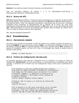 Joel Barrios Dueñas Implementación de Servidores con GNU/Linux
Estrato 4: Los sistemas utilizan funciones similares a las del estrato 3.
Lista de servidores públicos, de estrato 1 y 2, en http://kopernix.com/?q=ntp y
http://www.eecis.udel.edu/~mills/ntp/servers.html
26.1.2. Acerca de UTC.
UTC (Coordinated Universal Time, o Tiempo Universal Coordinado) es un estándar de alta precisión
de tiempo atómico. Tiene segundos uniformes definidos por TAI (Tiempo Atómico Internacional, o
International Atomic Time), con segundos intercalares o adicionales que se anuncian a intervalos
irregulares para compensar la desaceleración de la rotación de la Tierra, así como otras
discrepancias. Estos segundos adicionales permiten a UTC estar casi a la par del Tiempo Universal
(UT, o Universal Time), el cual es otro estándar pero basado sobre el ángulo de rotación de la
Tierra, en lugar de el paso uniforme de los segundos.
URL: http://es.wikipedia.org/wiki/UTC
26.2. Procedimientos.
26.2.1. Herramienta ntpdate
Una forma muy sencilla de sincronizar el reloj del sistema con cualquier servidor de tiempo es a
través de ntpdate. Es una herramienta similar a rdate, y se utiliza para establecer la fecha y hora
del sistema utilizando NTP. El siguiente ejemplo realiza una consulta directa NTP, utilizando un
puerto sin privilegios (opción -u, muy útil si hay un cortafuegos que impida la salida) hacia el
servidor 2.pool.ntp.org.
ntpdate -u 2.pool.ntp.org
26.2.2. Fichero de configuración /etc/ntp.conf.
Los sistemas operativos como Red Hat™ Enterprise Linux 4 y CentOS 4, se incluye un fichero de
configuración /etc/ntp.conf, con fines demostrativo. La recomendación es respaldarlo para futura
consulta, y comenzar con un fichero con una configuración nuevo, mismo que a continuación se
describe.
# Se establece la política predeterminada para cualquier
# servidor de tiempo utilizado: se permite la sincronización
# de tiempo con las fuentes, pero sin permitir a la fuente
# consultar (noquery), ni modificar el servicio en el
# sistema (nomodify) y declinando proveer mensajes de
# registro (notrap).
restrict default nomodify notrap noquery
# Permitir todo el acceso a la interfaz de retorno del
# sistema.
restrict 127.0.0.1
# Se le permite a la red local sincronizar con el servidor
# pero sin permitirles modificar la configuración del
# sistema, y sin usar a éstos como iguales para sincronizar.
restrict 192.168.1.0 mask 255.255.255.0 nomodify notrap
189
 