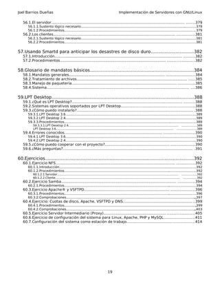 Joel Barrios Dueñas Implementación de Servidores con GNU/Linux
56.1.El servidor..................................................................................................................... ........379
56.1.1.Sustento lógico necesario..................................................................................................................379
56.1.2.Procedimientos..................................................................................................................................379
56.2.Los clientes........................................................................................................... ................381
56.2.1.Sustento lógico necesario..................................................................................................................381
56.2.2.Procedimientos..................................................................................................................................381
57.Usando Smartd para anticipar los desastres de disco duro...............................382
57.1.Introducción................................................................................................................ ..........382
57.2.Procedimientos............................................................................................. ........................382
58.Glosario de mandatos básicos............................................................................384
58.1.Mandatos generales.................................................................................... .........................384
58.2.Tratamiento de archivos................................................................................................. ......385
58.3.Manejo de paquetería............................................................................................ ...............385
58.4.Sistema............................................................................................................................. ....386
59.LPT Desktop........................................................................................................388
59.1.¿Qué es LPT Desktop?................................................................................................. ..........388
59.2.Sistemas operativos soportados por LPT Desktop................................................................388
59.3.¿Cómo puedo instalarlo?...................................................................................................... .388
59.3.1.LPT Desktop 3.6.................................................................................................................................389
59.3.2.LPT Desktop 2.4.................................................................................................................................389
59.3.3.Procedimientos..................................................................................................................................389
59.3.3.1.LPT Desktop 2.4......................................................................................................................... ................389
LPT Desktop 3.6................................................................................................................................. .....................389
59.4.Errores conocidos...................................................................................... ...........................390
59.4.1.LPT Desktop 3.6.................................................................................................................................390
59.4.2.LPT Desktop 2.4.................................................................................................................................390
59.5.¿Cómo puedo cooperar con el proyecto?......................................................... .....................390
59.6.¿Más preguntas?.................................................................................................................. .391
60.Ejercicios............................................................................................................392
60.1.Ejercicio NFS......................................................................................................... ................392
60.1.1.Introducción.......................................................................................................................................392
60.1.2.Procedimientos..................................................................................................................................392
60.1.2.1.Servidor..................................................................................................................................... ................392
60.1.2.2.Cliente......................................................................................................................................... ..............392
60.2.Ejercicio Samba..................................................................................................... ...............394
60.2.1.Procedimientos..................................................................................................................................394
60.3.Ejercicio Apache® y VSFTPD........................................................................... .....................396
60.3.1.Procedimientos..................................................................................................................................396
60.3.2.Comprobaciones.................................................................................................................................397
60.4.Ejercicio: Cuotas de disco, Apache, VSFTPD y DNS............................................................. ..399
60.4.1.Procedimientos...................................................................................................................................399
60.4.2.Comprobaciones.................................................................................................................................403
60.5.Ejercicio Servidor Intermediario (Proxy)....................................................... ........................405
60.6.Ejercicio de configuración del sistema para Linux, Apache, PHP y MySQL...........................411
60.7.Configuración del sistema como estación de trabajo...........................................................414
19
 