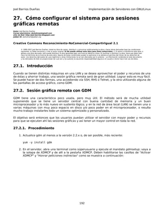 Joel Barrios Dueñas Implementación de Servidores con GNU/Linux
27. Cómo configurar el sistema para sesiones
gráficas remotas
Autor: Joel Barrios Dueñas
Correo electrónico: darkshram@gmail.com
sitio de Red: http://joel-barrios.blogspot.com/
Jabber ID: darkshram@jabber.org
Creative Commons Reconocimiento-NoComercial-CompartirIgual 2.1
© 1999-2007 Joel Barrios Dueñas. Usted es libre de copiar, distribuir y comunicar públicamente la obra y hacer obras derivadas bajo las condiciones
siguientes: a) Debe reconocer y citar al autor original. b) No puede utilizar esta obra para fines comerciales. c) Si altera o transforma esta obra, o
genera una obra derivada, sólo puede distribuir la obra generada bajo una licencia idéntica a ésta. Al reutilizar o distribuir la obra, tiene que dejar bien
claro los términos de la licencia de esta obra. Alguna de estas condiciones puede no aplicarse si se obtiene el permiso del titular de los derechos de
autor. Los derechos derivados de usos legítimos u otras limitaciones no se ven afectados por lo anterior. La información contenida en este documento
y los derivados de éste se proporcionan tal cual son y los autores no asumirán responsabilidad alguna si el usuario o lector hace mal uso de éstos.
27.1. Introducción
Cuando se tienen distintas máquinas en una LAN y se desea aprovechar el poder y recursos de una
de éstas y ahorrar trabajo, una sesión gráfica remota será de gran utilidad. Lograr esto es muy fácil.
Se puede hacer de dos formas, una accediendo vía SSH, RHS o Telnet, y la otra utilizando alguna de
las pantallas de acceso gráfico, como GDM.
27.2. Sesión gráfica remota con GDM
GDM tiene una característica poco usada, pero muy útil. El método será de mucha utilidad
suponiendo que se tiene un servidor central con buena cantidad de memoria y un buen
microprocesador y lo más nuevo en sustento lógico; y en la red de área local (LAN) se tienen una o
varias máquinas con muy poco espacio en disco y/o poco poder en el microprocesador, o resulta
mucho trabajo instalarles todo un sistema optimizado y personalizado.
El objetivo será entonces que los usuarios puedan utilizar el servidor con mayor poder y recursos
para que se ejecuten ahí las sesiones gráficas y así tener un mayor control en toda la red.
27.2.1. Procedimiento
1. Actualice gdm al menos a la versión 2.2.x o, de ser posible, más reciente:
yum -y install gdm
2. En el servidor, abra una terminal como súperusuario y ejecute el mandato gdmsetup; vaya a
la solapa de XDMCP y de allí a la pestaña XDMCP. Deben habilitarse las casillas de "Activar
XDMCP" y "Honrar peticiones indirectas" como se muestra a continuación:
192
 