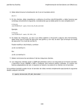 Joel Barrios Dueñas Implementación de Servidores con GNU/Linux
4. Debe determinarse la localización de X con el mandato which:
which X
5. En los clientes, debe respaldarse y editarse el archivo /etc/X11/prefdm y debe hacerse que
contenga únicamente lo siguiente, considerando que se debe poner la ruta completa de X:
#!/bin/sh
/usr/X11R6/bin/X -query dirección_IP_del_Servidor
Ejemplo:
#!/bin/sh
/usr/X11R6/bin/X -query 192.168.1.254
6. En todas las máquinas, ya sea si se utiliza webmin o linuxconf o alguna otra herramienta,
debe hacer que el modo de ejecución sea gráfico y con red, es decir que arranque en modo
de ejecución 5 (o nivel de corrida 5).
Puede modificar /etc/inittab y cambiar:
id:3:initdefault:
Por:
id:5:initdefault:
7. Deben reiniciarse los servidores X de las máquinas clientes.
8. Las máquinas clientes verán a GDM ejecutándose como si se estuviese en el mismo servidor,
y permitirá iniciar GNOME o KDE o cualquier otro entorno gráfico utilizado. Si cuenta con
buenos adaptadores de red, ni siquiera se notará si se está en un cliente o en el servidor.
Si lo prefiere también puede iniciar el servidor de vídeo remoto simplemente ejecutando lo siguiente
desde cualquier terminal:
X -query dirección_IP_del_Servidor
194
 