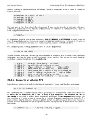 Joel Barrios Dueñas Implementación de Servidores con GNU/Linux
utilidad cuando se desea compartir volúmenes con otras máquinas en otras redes a través de
Internet. Ejemplo:
portmap:192.168.1.0/255.255.255.0
portmap:192.168.20.25
portmap:192.168.30.2
portmap:216.200.152.96
portmap:148.240.28.171
Una vez que se han determinado las direcciones IP que pueden acceder a portmap, sólo resta
determinar quiénes no pueden hacerlo. Evidentemente nos referimos al resto del mundo, y esto se
hace agregando la siguiente línea:
portmap:ALL
Es importante destacar que la línea anterior es INDISPENSABLE y NECESARIA si quiere tener un
nivel de seguridad decente. De manera predeterminada las versiones más recientes de nfs-utils no
permitirán iniciar el servicio si esta línea no se encuentra presente en /etc/hosts.deny.
Una vez configurado portmap, debe reiniciarse el servicio de portmap:
service portmap restart
Si tiene un DNS, añada los registros de las direcciones IP asociadas a un nombre o bien modifique
/etc/hosts y agregue las direcciones IP asociadas con un nombre. Esto nos servirá como listas de
control de accesos. Ejemplo del fichero /etc/hosts:
127.0.0.1 localhost.localdomain localhost
192.168.1.254 servidor.mi-red-local.org servidor
192.168.1.2 algun_nombre.mi-red-local.org algun_nombre
192.168.1.3 otro_nombre.mi-red-local.org otro_nombre
192.168.1.4 otro_nombre_mas.mi-red-local.org otro_nombre_mas
192.168.1.5 como_se_llame.mi-red-local.org como_se_llame
192.168.1.6 como_sea.mi-red-local.org como_sea
192.168.1.7 lo_que_sea.mi-red-local.org lo_que_sea
28.3.1. Compartir un volumen NFS
Procederemos a determinar qué directorio se va a compartir. Puede crear también uno nuevo:
mkdir -p /var/nfs/publico
Una vez hecho esto, necesitaremos establecer qué directorios en el sistema serán compartidos con
el resto de las máquinas de la red, o bien a qué máquinas, de acuerdo al DNS o
/etc/hosts se permitirá el acceso. Éstos deberemos agregarlos en /etc/exports determinado con
qué máquinas y el modo en que se compartirá el recurso. Se puede especificar una dirección IP o
bien nombrar alguna máquina, o bien un patrón común con comodín para definir qué máquinas
pueden acceder. Podemos utilizar el siguiente ejemplo (la separación de espacios se hace con un
tabulador):
/var/nfs/publico *.mi-red-local.org(ro,sync)
196
 