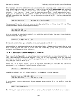 Joel Barrios Dueñas Implementación de Servidores con GNU/Linux
En el ejemplo anterior se está definiendo que se compartirá /var/nfs/publico/ a todas las máquinas
cuyo nombre, de acuerdo al DNS o /etc/hosts, tiene como patrón común mi-red-local.org, en modo
de lectura escritura. Se utilizó un asterisco (*) como comodín, seguido de un punto y el nombre del
dominio. Esto permitirá que como_se_llame.mi-red-local.org, como_sea.mi-red-local.org,
lo_que_sea.mi-red-local.org, etc., podrán acceder al volumen /var/nfs/publico/ en modo de sólo
lectura. Si queremos que el accesos a este directorio sea en modo de lectura y escritura, cambiamos
(ro) por (rw):
/var/nfs/publico *.mi-red-local.org(rw,sync)
Ya que se definieron los volúmenes a compartir, sólo resta iniciar o reiniciar el servicio nfs. Utilice
cualquiera de las dos líneas dependiendo del caso:
service nfs start
service nfs restart
A fin de asegurar de que el servicio de nfs esté habilitado, la próxima vez que se encienda el equipo,
de deberá ejecutar lo siguiente:
chkconfig --level 345 nfs on
El mandato anterior hace que se habilite nfs en los niveles de corrida 3, 4 y 5.
Como medida de seguridad adicional, si tiene un corta-fuegos o firewall implementado. Cierre, para
todo aquello que no sea parte de su red local, los puertos tcp y udp 2049, ya que éstos son
utilizados por NFS para escuchar peticiones.
28.3.2. Configurando las máquinas clientes
Para probar la configuración, es necesario que las máquinas clientes se encuentren definidas en el
DNS o en el fichero /etc/hosts del servidor. Si no hay un DNS configurado en la red, deberán
definirse los nombres y direcciones IP correspondientes en el fichero /etc/hosts de todas las
máquinas que integran la red local.
Como root, en el equipo cliente, ejecute el siguiente mandato para consultar los volúmenes
exportados (-e) a través de NFS por un servidor en particular:
showmount -e 192.168.1.254
Lo anterior mostrará una lista con los nombres y rutas exactas a utilizar. Ejemplo:
Export list for 192.168.1.254:
/var/nfs/publico 192.168.1.0/24
A continuación creamos, como root, desde cualquier otra máquina de la red local un punto de
montaje:
mkdir /mnt/servidornfs
Por último, para proceder a montar el volumen remoto, utilizaremos la siguiente línea de mandato :
197
 