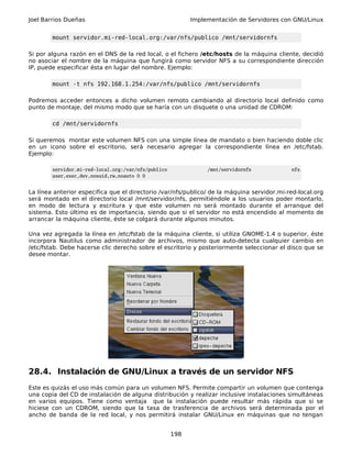 Joel Barrios Dueñas Implementación de Servidores con GNU/Linux
mount servidor.mi-red-local.org:/var/nfs/publico /mnt/servidornfs
Si por alguna razón en el DNS de la red local, o el fichero /etc/hosts de la máquina cliente, decidió
no asociar el nombre de la máquina que fungirá como servidor NFS a su correspondiente dirección
IP, puede especificar ésta en lugar del nombre. Ejemplo:
mount -t nfs 192.168.1.254:/var/nfs/publico /mnt/servidornfs
Podremos acceder entonces a dicho volumen remoto cambiando al directorio local definido como
punto de montaje, del mismo modo que se haría con un disquete o una unidad de CDROM:
cd /mnt/servidornfs
Si queremos montar este volumen NFS con una simple línea de mandato o bien haciendo doble clic
en un icono sobre el escritorio, será necesario agregar la correspondiente línea en /etc/fstab.
Ejemplo:
servidor.mi-red-local.org:/var/nfs/publico /mnt/servidornfs nfs
user,exec,dev,nosuid,rw,noauto 0 0
La línea anterior especifica que el directorio /var/nfs/publico/ de la máquina servidor.mi-red-local.org
será montado en el directorio local /mnt/servidor/nfs, permitiéndole a los usuarios poder montarlo,
en modo de lectura y escritura y que este volumen no será montado durante el arranque del
sistema. Esto último es de importancia, siendo que si el servidor no está encendido al momento de
arrancar la máquina cliente, éste se colgará durante algunos minutos.
Una vez agregada la línea en /etc/fstab de la máquina cliente, si utiliza GNOME-1.4 o superior, éste
incorpora Nautilus como administrador de archivos, mismo que auto-detecta cualquier cambio en
/etc/fstab. Debe hacerse clic derecho sobre el escritorio y posteriormente seleccionar el disco que se
desee montar.
28.4. Instalación de GNU/Linux a través de un servidor NFS
Este es quizás el uso más común para un volumen NFS. Permite compartir un volumen que contenga
una copia del CD de instalación de alguna distribución y realizar inclusive instalaciones simultáneas
en varios equipos. Tiene como ventaja que la instalación puede resultar más rápida que si se
hiciese con un CDROM, siendo que la tasa de trasferencia de archivos será determinada por el
ancho de banda de la red local, y nos permitirá instalar GNU/Linux en máquinas que no tengan
198
 