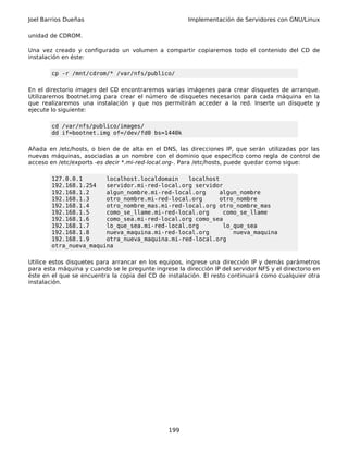 Joel Barrios Dueñas Implementación de Servidores con GNU/Linux
unidad de CDROM.
Una vez creado y configurado un volumen a compartir copiaremos todo el contenido del CD de
instalación en éste:
cp -r /mnt/cdrom/* /var/nfs/publico/
En el directorio images del CD encontraremos varias imágenes para crear disquetes de arranque.
Utilizaremos bootnet.img para crear el número de disquetes necesarios para cada máquina en la
que realizaremos una instalación y que nos permitirán acceder a la red. Inserte un disquete y
ejecute lo siguiente:
cd /var/nfs/publico/images/
dd if=bootnet.img of=/dev/fd0 bs=1440k
Añada en /etc/hosts, o bien de de alta en el DNS, las direcciones IP, que serán utilizadas por las
nuevas máquinas, asociadas a un nombre con el dominio que específico como regla de control de
acceso en /etc/exports -es decir *.mi-red-local.org-. Para /etc/hosts, puede quedar como sigue:
127.0.0.1 localhost.localdomain localhost
192.168.1.254 servidor.mi-red-local.org servidor
192.168.1.2 algun_nombre.mi-red-local.org algun_nombre
192.168.1.3 otro_nombre.mi-red-local.org otro_nombre
192.168.1.4 otro_nombre_mas.mi-red-local.org otro_nombre_mas
192.168.1.5 como_se_llame.mi-red-local.org como_se_llame
192.168.1.6 como_sea.mi-red-local.org como_sea
192.168.1.7 lo_que_sea.mi-red-local.org lo_que_sea
192.168.1.8 nueva_maquina.mi-red-local.org nueva_maquina
192.168.1.9 otra_nueva_maquina.mi-red-local.org
otra_nueva_maquina
Utilice estos disquetes para arrancar en los equipos, ingrese una dirección IP y demás parámetros
para esta máquina y cuando se le pregunte ingrese la dirección IP del servidor NFS y el directorio en
éste en el que se encuentra la copia del CD de instalación. El resto continuará como cualquier otra
instalación.
199
 