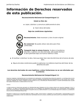 Joel Barrios Dueñas Implementación de Servidores con GNU/Linux
Información de Derechos reservados
de esta publicación.
Reconocimiento-NoComercial-CompartirIgual 2.1
Usted es libre de:
● copiar, distribuir y comunicar públicamente la obra
● hacer obras derivadas
Bajo las condiciones siguientes:
Reconocimiento. Debe reconocer y citar al autor original.
No comercial. No puede utilizar esta obra para fines
comerciales.
Compartir bajo la misma licencia. Si altera o transforma
esta obra, o genera una obra derivada, sólo puede distribuir
la obra generada bajo una licencia idéntica a ésta.
● Al reutilizar o distribuir la obra, tiene que dejar bien claro los términos de la licencia de esta
obra.
● Alguna de estas condiciones puede no aplicarse si se obtiene el permiso del titular de los
derechos de autor
Los derechos derivados de usos legítimos u otras limitaciones no se ven afectados por
lo anterior.
Reconocimiento-NoComercial-CompartirIgual 2.1
CREATIVE COMMONS CORPORATION NO ES UN DESPACHO DE ABOGADOS Y NO PROPORCIONA SERVICIOS JURÍDICOS. LA DISTRIBUCIÓN DE ESTA
LICENCIA NO CREA UNA RELACIÓN ABOGADO-CLIENTE. CREATIVE COMMONS PROPORCIONA ESTA INFORMACIÓN TAL CUAL (ON AN "AS-IS" BASIS).
CREATIVE COMMONS NO OFRECE GARANTÍA ALGUNA RESPECTO DE LA INFORMACIÓN PROPORCIONADA, NI ASUME RESPONSABILIDAD ALGUNA
POR DAÑOS PRODUCIDOS A CONSECUENCIA DE SU USO.
Licencia
LA OBRA (SEGÚN SE DEFINE MÁS ADELANTE) SE PROPORCIONA BAJO TÉRMINOS DE ESTA LICENCIA PÚBLICA DE CREATIVE COMMONS ("CCPL" O
"LICENCIA"). LA OBRA SE ENCUENTRA PROTEGIDA POR LA LEY ESPAÑOLA DE PROPIEDAD INTELECTUAL Y/O CUALESQUIERA OTRAS NORMAS
RESULTEN DE APLICACIÓN. QUEDA PROHIBIDO CUALQUIER USO DE LA OBRA DIFERENTE A LO AUTORIZADO BAJO ESTA LICENCIA O LO DISPUESTO
EN LAS LEYES DE PROPIEDAD INTELECTUAL.
MEDIANTE EL EJERCICIO DE CUALQUIER DERECHO SOBRE LA OBRA, USTED ACEPTA Y CONSIENTE LAS LIMITACIONES Y OBLIGACIONES DE ESTA
LICENCIA. EL LICENCIADOR LE CEDE LOS DERECHOS CONTENIDOS EN ESTA LICENCIA, SIEMPRE QUE USTED ACEPTE LOS PRESENTES TÉRMINOS Y
CONDICIONES.
20
 