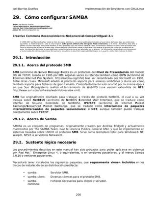Joel Barrios Dueñas Implementación de Servidores con GNU/Linux
29. Cómo configurar SAMBA
Autor: Joel Barrios Dueñas
Correo electrónico: darkshram@gmail.com
sitio de Red: http://joel-barrios.blogspot.com/
Jabber ID: darkshram@jabber.org
Creative Commons Reconocimiento-NoComercial-CompartirIgual 2.1
© 1999-2007 Joel Barrios Dueñas. Usted es libre de copiar, distribuir y comunicar públicamente la obra y hacer obras derivadas bajo las condiciones
siguientes: a) Debe reconocer y citar al autor original. b) No puede utilizar esta obra para fines comerciales. c) Si altera o transforma esta obra, o
genera una obra derivada, sólo puede distribuir la obra generada bajo una licencia idéntica a ésta. Al reutilizar o distribuir la obra, tiene que dejar bien
claro los términos de la licencia de esta obra. Alguna de estas condiciones puede no aplicarse si se obtiene el permiso del titular de los derechos de
autor. Los derechos derivados de usos legítimos u otras limitaciones no se ven afectados por lo anterior. La información contenida en este documento
y los derivados de éste se proporcionan tal cual son y los autores no asumirán responsabilidad alguna si el usuario o lector hace mal uso de éstos.
29.1. Introducción
29.1.1. Acerca del protocolo SMB
SMB (acrónimo de Server Message Block) es un protocolo, del Nivel de Presentación del modelo
OSI de TCP/IP, creado en 1985 por IBM. Algunas veces es referido también como CIFS (Acrónimo de
Common Internet File System, http://samba.org/cifs/) tras ser renombrado por Microsoft en 1998.
Entre otras cosas, Microsoft añadió al protocolo soporte para enlaces simbólicos y duros así como
también soporte para ficheros de gran tamaño. Coincidentalmente esto ocurrió por la misma época
en que Sun Microsystems realizó el lanzamiento de WebNFS (una versión extendida de NFS,
http://www.sun.com/software/webnfs/overview.xml).
SMB fue originalmente diseñado para trabajar a través del protoclo NetBIOS, el cual a su vez
trabaja sobre NetBEUI (acrónimo de NetBIOS Extended User Interface, que se traduce como
Interfaz de Usuario Extendida de NetBIOS), IPX/SPX (acrónimo de Internet Packet
Exchange/Sequenced Packet Exchange, que se traduce como Intercambio de paquetes
interred/Intercambio de paquetes secuenciales) o NBT, aunque también puede trabajar
directamente sobre TCP/IP
29.1.2. Acerca de Samba
SAMBA es un conjunto de programas, originalmente creados por Andrew Tridgell y actualmente
mantenidos por The SAMBA Team, bajo la Licencia Publica General GNU, y que se implementan en
sistemas basados sobre UNIX® el protocolo SMB. Sirve como reemplazo total para Windows® NT,
Warp®, NFS® o servidores Netware®.
29.2. Sustento lógico necesario
Los procedimientos descritos en este manual han sido probados para poder aplicarse en sistemas
con Red Hat™ Enterprise Linux 4, o equivalentes, o en versiones posteriores, y al menos Samba
3.0.10 o versiones posteriores.
Necesitará tener instalados los siguientes paquetes, que seguramente vienen incluidos en los
discos de instalación de su distribución predilecta:
• samba: Servidor SMB.
• samba-client: Diversos clientes para el protoclo SMB.
• samba-
common:
Ficheros necesarios para cliente y servidor.
200
 