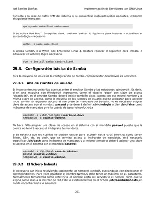 Joel Barrios Dueñas Implementación de Servidores con GNU/Linux
Consulte a la base de datos RPM del sistema si se encuentran instalados estos paquetes, utilizando
el siguiente mandato:
rpm -q samba samba-client samba-common
Si se utiliza Red Hat™ Enterprise Linux, bastará realizar lo siguiente para instalar o actualizar el
sustento lógico necesario:
up2date -i samba samba-client
Si utiliza CentOS 4 o White Box Enterprise Linux 4, bastará realizar lo siguiente para instalar o
actualizar el sustento lógico necesario:
yum -y install samba samba-client
29.3. Configuración básica de Samba
Para la mayoría de los casos la configuración de Samba como servidor de archivos es suficiente.
29.3.1. Alta de cuentas de usuario
Es importante sincronizar las cuentas entre el servidor Samba y las estaciones Windows®. Es decir,
si en una máquina con Windows® ingresamos como el usuario "paco" con clave de acceso
"elpatito16", en el servidor Samba deberá existir también dicha cuenta con ese mismo nombre y la
misma clave de acceso. Como la mayoría de las cuentas de usuario que se utilizarán para acceder
hacia samba no requieren acceso al intérprete de mandatos del sistema, no es necesario asignar
clave de acceso con el mandato passwd y se deberá definir /sbin/nologin o bien /bin/false como
intérprete de mandatos para la cuenta de usuario involucrada.
useradd -s /sbin/nologin usuario-windows
smbpasswd -a usuario-windows
No hace falta asignar una clave de acceso en el sistema con el mandato passwd puesto que la
cuenta no tendrá acceso al intérprete de mandatos.
Si se necesita que las cuentas se puedan utilizar para acceder hacia otros servicios como serían
Telnet, SSH, etc, es decir, que se permita acceso al intérprete de mandatos, será necesario
especificar /bin/bash como intérprete de mandatos y al mismo tiempo se deberá asignar una clave
de acceso en el sistema con el mandato passwd:
useradd -s /bin/bash usuario-windows
passwd usuario-windows
smbpasswd -a usuario-windows
29.3.2. El fichero lmhosts
Es necesario dar inicio resolviendo localmente los nombres NetBIOS asociándolos con direcciones IP
correspondientes. Para fines prácticos el nombre NetBIOS debe tener un máximo de 11 caracteres.
Normalmente tomaremos como referencia el nombre corto del servidor o el nombre corto que se
asignó como alias a la interfaz de red. Éste lo estableceremos en el fichero /etc/samba/lmhosts, en
donde encontraremos lo siguiente:
201
 