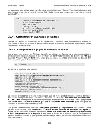 Joel Barrios Dueñas Implementación de Servidores con GNU/Linux
un recurso de sólo lectura salvo para los usuarios administrador y fulano. Todo directorio nuevo que
sea creado, en su interior tendrá permiso 755 y todo fichero que sea puesto en su interior tendrá
permiso 644.
[ftp]
comment = Directorio del servidor FTP
path = /var/ftp/pub
guest ok = Yes
read only = Yes
write list = fulano, administrador
directory mask = 0755
create mask = 0644
29.4. Configuración avanzada de Samba
Samba fue creado con un objetivo: ser en un reemplazo definitivo para Windows como servidor en
una red local. Esto, por supuesto, requiere algunos procedimientos adicionales dependiendo de las
necesidades de la red local.
29.4.1. Reasignación de grupos de Windows en Samba
Los grupos que existen en Windows también se utilizan en Samba para ciertas operaciones,
principalmente relacionadas con lo que involucra un Controlador Primario de dominio (o PDC que
significa Primary Domain Controler). Estos grupos existen de modo predefinido en Samba. Sin
embargo, si se ejecuta lo siguiente:
net groupmap list
Devolverá la siguiente información:
System Operators (S-1-5-32-549) -> -1
Domain Admins (S-1-5-21-XXXXXXXXXX-XXXXXXXXXX-XXXXXXXXXX-512) -> -1
Replicators (S-1-5-32-552) -> -1
Guests (S-1-5-32-546) -> -1
Domain Guests (S-1-5-21-XXXXXXXXXX-XXXXXXXXXX-XXXXXXXXXX-514) -> -1
Power Users (S-1-5-32-547) -> -1
Print Operators (S-1-5-32-550) -> -1
Administrators (S-1-5-32-544) -> -1
Account Operators (S-1-5-32-548) -> -1
Domain Users (S-1-5-21-XXXXXXXXXX-XXXXXXXXXX-XXXXXXXXXX-513) -> -1
Backup Operators (S-1-5-32-551) -> -1
Users (S-1-5-32-545) -> -1
Lo anterior corresponde al mapa de los grupos que, de modo predeterminado, utilizará Samba si
éste fuese configurado como Controlador Primario de Dominio. XXXXXXXXXX-XXXXXXXXXX-
XXXXXXXXXX corresponde a un número generado aleatoriamente al iniciarse Samba por primera
vez. Tome nota de dicho número, ya que lo requerirá más adelante para reasignar los
nombres al español en el mapa de grupos.
Los grupos anteriormente descritos trabajarán perfecta y limpiamente asociándolos contra
grupos en el sistema, pero sólamente si utiliza alguna versión de Windows en inglés. Si
utiliza alguna versión de Windows en español, habrá que reasignar los nombres de los grupos
a los correspondientes al español y asociarles a grupos en el sistema, esto a fin de permitir
asignar usuarios a dichos grupos y de este modo delegar tareas de administración del mismo modo
que en Windows.
205
 