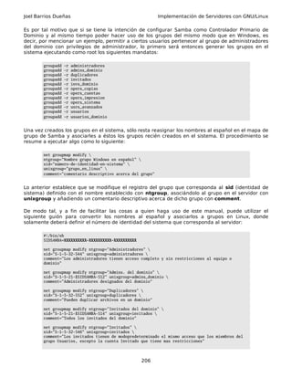 Joel Barrios Dueñas Implementación de Servidores con GNU/Linux
Es por tal motivo que si se tiene la intención de configurar Samba como Controlador Primario de
Dominio y al mismo tiempo poder hacer uso de los grupos del mismo modo que en Windows, es
decir, por mencionar un ejemplo, permitir a ciertos usuarios pertenecer al grupo de administradores
del dominio con privilegios de administrador, lo primero será entonces generar los grupos en el
sistema ejecutando como root los siguientes mandatos:
groupadd -r administradores
groupadd -r admins_dominio
groupadd -r duplicadores
groupadd -r invitados
groupadd -r invs_dominio
groupadd -r opers_copias
groupadd -r opers_cuentas
groupadd -r opers_impresion
groupadd -r opers_sistema
groupadd -r usrs_avanzados
groupadd -r usuarios
groupadd -r usuarios_dominio
Una vez creados los grupos en el sistema, sólo resta reasignar los nombres al español en el mapa de
grupo de Samba y asociarles a éstos los grupos recién creados en el sistema. El procedimiento se
resume a ejecutar algo como lo siguiente:
net groupmap modify 
ntgroup="Nombre grupo Windows en español" 
sid="número-de-identidad-en-sistema" 
unixgroup="grupo_en_linux" 
comment="comentario descriptivo acerca del grupo"
Lo anterior establece que se modifique el registro del grupo que corresponda al sid (identidad de
sistema) definido con el nombre establecido con ntgroup, asociándolo al grupo en el servidor con
unixgroup y añadiendo un comentario descriptivo acerca de dicho grupo con comment.
De modo tal, y a fin de facilitar las cosas a quien haga uso de este manual, puede utilizar el
siguiente guión para convertir los nombres al español y asociarlos a grupos en Linux, donde
solamente deberá definir el número de identidad del sistema que corresponda al servidor:
#!/bin/sh
SIDSAMBA=XXXXXXXXXX-XXXXXXXXXX-XXXXXXXXXX
net groupmap modify ntgroup="Administradores" 
sid="S-1-5-32-544" unixgroup=administradores 
comment="Los administradores tienen acceso completo y sin restricciones al equipo o
dominio"
net groupmap modify ntgroup="Admins. del dominio" 
sid="S-1-5-21-$SIDSAMBA-512" unixgroup=admins_dominio 
comment="Administradores designados del dominio"
net groupmap modify ntgroup="Duplicadores" 
sid="S-1-5-32-552" unixgroup=duplicadores 
comment="Pueden duplicar archivos en un dominio"
net groupmap modify ntgroup="Invitados del dominio" 
sid="S-1-5-21-$SIDSAMBA-514" unixgroup=invitados 
comment="Todos los invitados del dominio"
net groupmap modify ntgroup="Invitados" 
sid="S-1-5-32-546" unixgroup=invitados 
comment="Los invitados tienen de modopredeterminado el mismo acceso que los miembros del
grupo Usuarios, excepto la cuenta Invitado que tiene mas restricciones"
206
 