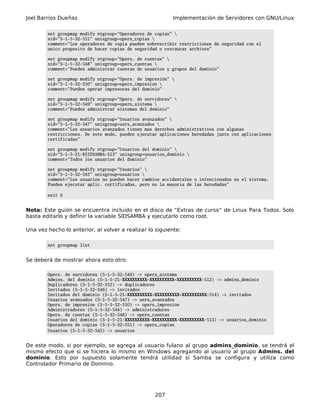 Joel Barrios Dueñas Implementación de Servidores con GNU/Linux
net groupmap modify ntgroup="Operadores de copias" 
sid="S-1-5-32-551" unixgroup=opers_copias 
comment="Los operadores de copia pueden sobrescribir restricciones de seguridad con el
unico proposito de hacer copias de seguridad o restaurar archivos"
net groupmap modify ntgroup="Opers. de cuentas" 
sid="S-1-5-32-548" unixgroup=opers_cuentas 
comment="Pueden administrar cuentas de usuarios y grupos del dominio"
net groupmap modify ntgroup="Opers. de impresión" 
sid="S-1-5-32-550" unixgroup=opers_impresion 
comment="Pueden operar impresoras del dominio"
net groupmap modify ntgroup="Opers. de servidores" 
sid="S-1-5-32-549" unixgroup=opers_sistema 
comment="Pueden administrar sistemas del dominio"
net groupmap modify ntgroup="Usuarios avanzados" 
sid="S-1-5-32-547" unixgroup=usrs_avanzados 
comment="Los usuarios avanzados tienen mas derechos administrativos con algunas
restricciones. De este modo, pueden ejecutar aplicaciones heredadas junto con aplicaciones
certificadas"
net groupmap modify ntgroup="Usuarios del dominio" 
sid="S-1-5-21-$SIDSAMBA-513" unixgroup=usuarios_dominio 
comment="Todos los usuarios del dominio"
net groupmap modify ntgroup="Usuarios" 
sid="S-1-5-32-545" unixgroup=usuarios 
comment="Los usuarios no pueden hacer cambios accidentales o intencionados en el sistema.
Pueden ejecutar aplic. certificadas, pero no la mayoría de las heredadas"
exit 0
Nota: Este guión se encuentra incluido en el disco de “Extras de curso” de Linux Para Todos. Solo
basta editarlo y definir la variable SIDSAMBA y ejecutarlo como root.
Una vez hecho lo anterior, al volver a realizar lo siguiente:
net groupmap list
Se deberá de mostrar ahora esto otro:
Opers. de servidores (S-1-5-32-549) -> opers_sistema
Admins. del dominio (S-1-5-21-XXXXXXXXXX-XXXXXXXXXX-XXXXXXXXXX-512) -> admins_dominio
Duplicadores (S-1-5-32-552) -> duplicadores
Invitados (S-1-5-32-546) -> invitados
Invitados del dominio (S-1-5-21-XXXXXXXXXX-XXXXXXXXXX-XXXXXXXXXX-514) -> invitados
Usuarios avanzados (S-1-5-32-547) -> usrs_avanzados
Opers. de impresión (S-1-5-32-550) -> opers_impresion
Administradores (S-1-5-32-544) -> administradores
Opers. de cuentas (S-1-5-32-548) -> opers_cuentas
Usuarios del dominio (S-1-5-21-XXXXXXXXXX-XXXXXXXXXX-XXXXXXXXXX-513) -> usuarios_dominio
Operadores de copias (S-1-5-32-551) -> opers_copias
Usuarios (S-1-5-32-545) -> usuarios
De este modo, si por ejemplo, se agrega al usuario fulano al grupo admins_dominio, se tendrá el
mismo efecto que si se hiciera lo mismo en Windows agregando al usuario al grupo Admins. del
dominio. Esto por supuesto solamente tendrá utilidad si Samba se configura y utiliza como
Controlador Primario de Dominio.
207
 