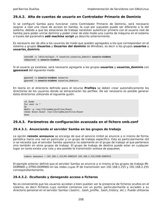 Joel Barrios Dueñas Implementación de Servidores con GNU/Linux
29.4.2. Alta de cuentas de usuario en Controlador Primario de Dominio
Si se configuró Samba para funcionar como Controlador Primario de Dominio, será necesario
asignar a root una clave de acceso en Samba, la cual por supuesto puede ser diferente a la del
sistema, debido a que las estaciones de trabajo necesitan autenticar primero con el usuario root de
Samba para poder unirse dominio y poder crear de este modo una cuenta de máquina en el sistema
a través del parámetro add machine script ya descrito anteriormente.
Es necesario dar de alta a los usuarios de modo que queden agregados a los que correspondan en el
sistema a grupos Usuarios y Usuarios del dominio de Windows, es decir a los grupos usuarios y
usuarios_dominio.
useradd -s /sbin/nologin -G usuarios,usuarios_dominio usuario-windows
smbpasswd -a usuario-windows
Si el usuario ya existiese, será necesario agregarlo a los grupos usuarios y usuarios_dominio con
gpassswd del siguiente modo:
gpasswd -a usuario-windows usuarios
gpasswd -a usuario-windows usuarios_dominio
En teoría en el directorio definido para el recurso Profiles se deben crear automáticamente los
directorios de los usuarios donde se almacenarán los perfiles. De ser necesario es posible generar
éstos directorios utilizando el siguiente guión:
cd /home
for user in *
do
mkdir -p /var/lib/samba/profiles/$user
chown $user.$user /var/lib/samba/profiles/$user
done
29.4.3. Parámetros de configuración avanzada en el fichero smb.conf
29.4.3.1. Anunciando el servidor Samba en los grupos de trabajo
La opción remote announce se encarga de que el servicio nmbd se anuncie a si mismo de forma
periódica hacia una red en particular y un grupo de trabajo específico. Esto es particularmente útil
si se necesita que el servidor Samba aparezca no solamente en el grupo de trabajo al que pertenece
sino también en otros grupos de trabajo. El grupo de trabajo de destino puede estar en cualquier
lugar en tanto exista una ruta y sea posible la transmisión exitosa de paquetes.
remote announce = 192.168.1.255/MI-DOMINIO 192.168.2.255/OTRO-DOMINIO
El ejemplo anterior definió que el servidor Samba se anuncie a si mismo al los grupos de trabajo MI-
DOMINIO y OTRO-DOMINIO en las redes cuyas IP de transmisión son 192.168.1.255 y 192.168.2.255
correspondientemente.
29.4.3.2. Ocultando y denegando acceso a ficheros
No es conveniente que los usuarios accedan o bien puedan ver la presencia de ficheros ocultos en el
sistema, es decir ficheros cuyo nombre comienza con un punto, particularmente si acceden a su
directorio personal en el servidor Samba (.bashrc, .bash_profile, .bash_history, etc.). Puede utilizarse
208
 