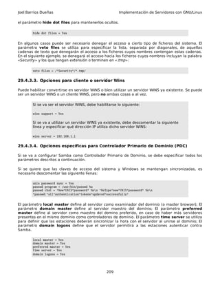 Joel Barrios Dueñas Implementación de Servidores con GNU/Linux
el parámetro hide dot files para mantenerlos ocultos.
hide dot files = Yes
En algunos casos puede ser necesario denegar el acceso a cierto tipo de ficheros del sistema. El
parámetro veto files se utiliza para especificar la lista, separada por diagonales, de aquellas
cadenas de texto que denegarán el acceso a los ficheros cuyos nombres contengan estas cadenas.
En el siguiente ejemplo, se denegará el acceso hacia los ficheros cuyos nombres incluyan la palabra
«Security» y los que tengan extensión o terminen en «.tmp»:
veto files = /*Security*/*.tmp/
29.4.3.3. Opciones para cliente o servidor Wins
Puede habilitar convertirse en servidor WINS o bien utilizar un servidor WINS ya existente. Se puede
ser un servidor WINS o un cliente WINS, pero no ambas cosas a al vez.
Si se va ser el servidor WINS, debe habilitarse lo siguiente:
wins support = Yes
Si se va a utilizar un servidor WINS ya existente, debe descomentar la siguiente
línea y especificar qué dirección IP utiliza dicho servidor WINS:
wins server = 192.168.1.1
29.4.3.4. Opciones específicas para Controlador Primario de Dominio (PDC)
Si se va a configurar Samba como Controlador Primario de Dominio, se debe especificar todos los
parámetros descritos a continuación.
Si se quiere que las claves de acceso del sistema y Windows se mantengan sincronizadas, es
necesario descomentar las siguiente líenas:
unix password sync = Yes
passwd program = /usr/bin/passwd %u
passwd chat = *New*UNIX*password* %nn *ReType*new*UNIX*password* %nn
*passwd:*all*authentication*tokens*updated*successfully*
El parámetro local master define al servidor como examinador del dominio (o master browser); El
parámetro domain master define al servidor maestro del dominio; El parámetro preferred
master define al servidor como maestro del domino preferido, en caso de haber más servidores
presentes en el mismo dominio como controladores de dominio. El parámetro time server se utiliza
para definir que las estaciones deberán sincronizar la hora con el servidor al unirse al dominio; El
parámetro domain logons define que el servidor permitirá a las estaciones autenticar contra
Samba.
local master = Yes
domain master = Yes
preferred master = Yes
time server = Yes
domain logons = Yes
209
 
