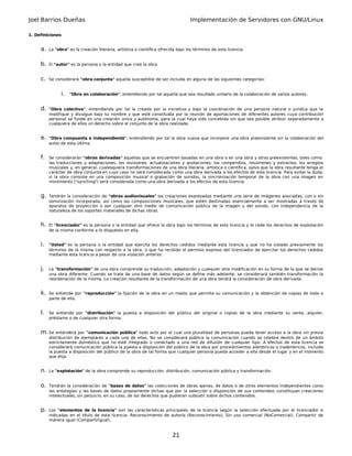 Joel Barrios Dueñas Implementación de Servidores con GNU/Linux
1. Definiciones
a. La "obra" es la creación literaria, artística o científica ofrecida bajo los términos de esta licencia.
b. El "autor" es la persona o la entidad que creó la obra.
c. Se considerará "obra conjunta" aquella susceptible de ser incluida en alguna de las siguientes categorías:
i. "Obra en colaboración", entendiendo por tal aquella que sea resultado unitario de la colaboración de varios autores.
d. "Obra colectiva", entendiendo por tal la creada por la iniciativa y bajo la coordinación de una persona natural o jurídica que la
modifique y divulgue bajo su nombre y que esté constituida por la reunión de aportaciones de diferentes autores cuya contribución
personal se funde en una creación única y autónoma, para la cual haya sido concebida sin que sea posible atribuir separadamente a
cualquiera de ellos un derecho sobre el conjunto de la obra realizada.
e. "Obra compuesta e independiente", entendiendo por tal la obra nueva que incorpore una obra preexistente sin la colaboración del
autor de esta última.
f. Se considerarán "obras derivadas" aquellas que se encuentren basadas en una obra o en una obra y otras preexistentes, tales como:
las traducciones y adaptaciones; las revisiones, actualizaciones y anotaciones; los compendios, resúmenes y extractos; los arreglos
musicales y, en general, cualesquiera transformaciones de una obra literaria, artística o científica, salvo que la obra resultante tenga el
carácter de obra conjunta en cuyo caso no será considerada como una obra derivada a los efectos de esta licencia. Para evitar la duda,
si la obra consiste en una composición musical o grabación de sonidos, la sincronización temporal de la obra con una imagen en
movimiento ("synching") será considerada como una obra derivada a los efectos de esta licencia.
g. Tendrán la consideración de "obras audiovisuales" las creaciones expresadas mediante una serie de imágenes asociadas, con o sin
sonorización incorporada, así como las composiciones musicales, que estén destinadas esencialmente a ser mostradas a través de
aparatos de proyección o por cualquier otro medio de comunicación pública de la imagen y del sonido, con independencia de la
naturaleza de los soportes materiales de dichas obras.
h. El "licenciador" es la persona o la entidad que ofrece la obra bajo los términos de esta licencia y le cede los derechos de explotación
de la misma conforme a lo dispuesto en ella.
i. "Usted" es la persona o la entidad que ejercita los derechos cedidos mediante esta licencia y que no ha violado previamente los
términos de la misma con respecto a la obra, o que ha recibido el permiso expreso del licenciador de ejercitar los derechos cedidos
mediante esta licencia a pesar de una violación anterior.
j. La "transformación" de una obra comprende su traducción, adaptación y cualquier otra modificación en su forma de la que se derive
una obra diferente. Cuando se trate de una base de datos según se define más adelante, se considerará también transformación la
reordenación de la misma. La creación resultante de la transformación de una obra tendrá la consideración de obra derivada.
k. Se entiende por "reproducción" la fijación de la obra en un medio que permita su comunicación y la obtención de copias de toda o
parte de ella.
l. Se entiende por "distribución" la puesta a disposición del público del original o copias de la obra mediante su venta, alquiler,
préstamo o de cualquier otra forma.
m.Se entenderá por "comunicación pública" todo acto por el cual una pluralidad de personas pueda tener acceso a la obra sin previa
distribución de ejemplares a cada una de ellas. No se considerará pública la comunicación cuando se celebre dentro de un ámbito
estrictamente doméstico que no esté integrado o conectado a una red de difusión de cualquier tipo. A efectos de esta licencia se
considerará comunicación pública la puesta a disposición del público de la obra por procedimientos alámbricos o inalámbricos, incluida
la puesta a disposición del público de la obra de tal forma que cualquier persona pueda acceder a ella desde el lugar y en el momento
que elija.
n. La "explotación" de la obra comprende su reproducción, distribución, comunicación pública y transformación.
o. Tendrán la consideración de "bases de datos" las colecciones de obras ajenas, de datos o de otros elementos independientes como
las antologías y las bases de datos propiamente dichas que por la selección o disposición de sus contenidos constituyan creaciones
intelectuales, sin perjuicio, en su caso, de los derechos que pudieran subsistir sobre dichos contenidos.
p. Los "elementos de la licencia" son las características principales de la licencia según la selección efectuada por el licenciador e
indicadas en el título de esta licencia: Reconocimiento de autoría (Reconocimiento), Sin uso comercial (NoComercial), Compartir de
manera igual (CompartirIgual).
21
 