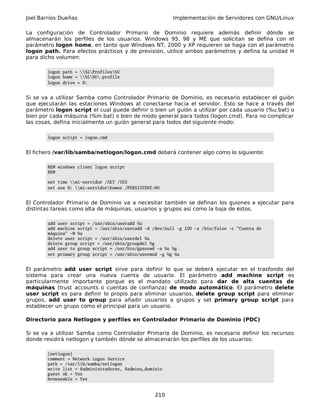 Joel Barrios Dueñas Implementación de Servidores con GNU/Linux
La configuración de Controlador Primario de Dominio requiere además definir dónde se
almacenarán los perfiles de los usuarios. Windows 95, 98 y ME que solicitan se defina con el
parámetro logon home, en tanto que Windows NT, 2000 y XP requieren se haga con el parámetro
logon path. Para efectos prácticos y de previsión, utilice ambos parámetros y defina la unidad H
para dicho volumen:
logon path = %LProfiles%U
logon home = %L%U.profile
logon drive = H:
Si se va a utilizar Samba como Controlador Primario de Dominio, es necesario establecer el guión
que ejecutarán las estaciones Windows al conectarse hacia el servidor. Esto se hace a través del
parámetro logon script el cual puede definir o bien un guión a utilizar por cada usuario (%u.bat) o
bien por cada máquina (%m.bat) o bien de modo general para todos (logon.cmd). Para no complicar
las cosas, defina inicialmente un guión general para todos del siguiente modo:
logon script = logon.cmd
El fichero /var/lib/samba/netlogon/logon.cmd deberá contener algo como lo siguiente:
REM windows client logon script
REM
net time mi-servidor /SET /YES
net use H: mi-servidorhomes /PERSISTENT:NO
El Controlador Primario de Dominio va a necesitar también se definan los guiones a ejecutar para
distintas tareas como alta de máquinas, usuarios y grupos así como la baja de éstos.
add user script = /usr/sbin/useradd %u
add machine script = /usr/sbin/useradd -d /dev/null -g 100 -s /bin/false -c "Cuenta de
máquina" -M %u
delete user script = /usr/sbin/userdel %u
delete group script = /usr/sbin/groupdel %g
add user to group script = /usr/bin/gpasswd -a %u %g
set primary group script = /usr/sbin/usermod -g %g %u
El parámetro add user script sirve para definir lo que se deberá ejecutar en el trasfondo del
sistema para crear una nueva cuenta de usuario. El parámetro add machine script es
particularmente importante porque es el mandato utilizado para dar de alta cuentas de
máquinas (trust accounts o cuentas de confianza) de modo automático. El parámetro delete
user script es para definir lo propio para eliminar usuarios, delete group script para eliminar
grupos, add user to group para añadir usuarios a grupos y set primary group script para
establecer un grupo como el principal para un usuario.
Directorio para Netlogon y perfiles en Controlador Primario de Dominio (PDC)
Si se va a utilizar Samba como Controlador Primario de Dominio, es necesario definir los recursos
donde residirá netlogon y también dónde se almacenarán los perfiles de los usuarios:
[netlogon]
comment = Network Logon Service
path = /var/lib/samba/netlogon
write list = @administradores, @admins_dominio
guest ok = Yes
browseable = Yes
210
 