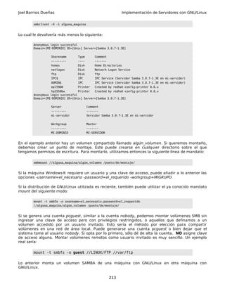 Joel Barrios Dueñas Implementación de Servidores con GNU/Linux
smbclient -N -L alguna_maquina
Lo cual le devolvería más menos lo siguiente:
Anonymous login successful
Domain=[MI-DOMINIO] OS=[Unix] Server=[Samba 3.0.7-1.3E]
Sharename Type Comment
--------- ---- -------
homes Disk Home Directories
netlogon Disk Network Logon Service
ftp Disk ftp
IPC$ IPC IPC Service (Servidor Samba 3.0.7-1.3E en mi-servidor)
ADMIN$ IPC IPC Service (Servidor Samba 3.0.7-1.3E en mi-servidor)
epl5900 Printer Created by redhat-config-printer 0.6.x
hp2550bw Printer Created by redhat-config-printer 0.6.x
Anonymous login successful
Domain=[MI-DOMINIO] OS=[Unix] Server=[Samba 3.0.7-1.3E]
Server Comment
--------- -------
mi-servidor Servidor Samba 3.0.7-1.3E en mi-servidor
Workgroup Master
--------- -------
MI-DOMINIO MI-SERVIDOR
En el ejemplo anterior hay un volumen compartido llamado algún_volumen. Si queremos montarlo,
debemos crear un punto de montaje. Éste puede crearse en cualquier directorio sobre el que
tengamos permisos de escritura. Para montarlo, utilizamos entonces la siguiente línea de mandato:
smbmount //alguna_maquina/algún_volumen /punto/de/montaje/
Si la máquina Windows® requiere un usuario y una clave de acceso, puede añadir a lo anterior las
opciones -username=el_necesario -password=el_requerido -workgroup=MIGRUPO
Si la distribución de GNU/Linux utilizada es reciente, también puede utilizar el ya conocido mandato
mount del siguiente modo:
mount -t smbfs -o username=el_necesario,password=el_requerido
//alguna_maquina/algún_volumen /punto/de/montaje/
Si se genera una cuenta pcguest, similar a la cuenta nobody, podemos montar volúmenes SMB sin
ingresar una clave de acceso pero con privilegios restringidos, o aquellos que definamos a un
volumen accedido por un usuario invitado. Esto sería el método por elección para compartir
volúmenes en una red de área local. Puede generarse una cuenta pcguest o bien dejar que el
sistema tome al usuario nobody. Si opta por lo primero, sólo dé de alta la cuenta, NO asigne clave
de acceso alguna. Montar volúmenes remotos como usuario invitado es muy sencillo. Un ejemplo
real sería:
mount -t smbfs -o guest //LINUX/FTP //var/ftp
Lo anterior monta un volumen SAMBA de una máquina con GNU/Linux en otra máquina con
GNU/Linux.
213
 