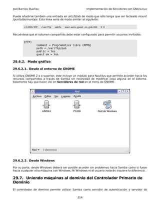 Joel Barrios Dueñas Implementación de Servidores con GNU/Linux
Puede añadirse también una entrada en /etc/fstab de modo que sólo tenga que ser tecleado mount
/punto/de/montaje. Esta línea sería de modo similar al siguiente:
//LINUX/FTP /var/ftp smbfs user,auto,guest,ro,gid=100 0 0
Recuérdese que el volumen compartido debe estar configurado para permitir usuarios invitados:
[FTP]
comment = Programática libre (RPMS)
path = /var/ftp/pub
public = Yes
guest ok = Yes
29.6.2. Modo gráfico
29.6.2.1. Desde el entorno de GNOME
Si utiliza GNOME 2.x o superior, éste incluye un módulo para Nautilus que permite acceder hacia los
recursos compartidos a través de Samba sin necesidad de modificar cosa alguna en el sistema.
Solamente hay que hacer clic en Servidores de red en el menú de GNOME.
29.6.2.2. Desde Windows
Por su parte, desde Windows deberá ser posible acceder sin problemas hacia Samba como si fuese
hacia cualquier otra máquina con Windows. Ni Windows ni el usuario notarán siquiera la diferencia.
29.7. Uniendo máquinas al dominio del Controlador Primario de
Dominio
El controlador de dominio permite utilizar Samba como servidor de autenticación y servidor de
214
 