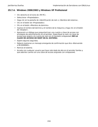 Joel Barrios Dueñas Implementación de Servidores con GNU/Linux
29.7.4. Windows 2000/2003 y Windows XP Profesional
• Clic derecho en el icono de «Mi PC».
• Seleccionar «Propiedades».
• Haga clic en la pestaña de «Identificación de red» o «Nombre del sistema».
• Clic en el botón de «Propiedades».
• Clic en el botón «Miembro de dominio».
• Ingrese el nombre del dominio y el nombre de la máquina y haga clic en el botón
de «Aceptar».
• Aparecerá un diálogo que preguntará por una cuenta y clave de acceso con
privilegios de administración en el servidor. Especifique la root y la clave de
acceso que asignó a la cuenta de root con el mandato smbpasswd (NO LA
CLAVE DE ACCESO DE ROOT EN EL SISTEMA).
• Espere algunos segundos.
• Deberá mostrarse un mensaje emergente de confirmación que dice «Bienvenido
a MI-DOMINIO».
• Reinicie el sistema.
• Acceda con cualquier usuario que haya sido dado de alta en el servidor Samba y
que además cuente con una clave de acceso asignada con smbpasswd.
216
 