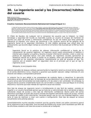 Joel Barrios Dueñas Implementación de Servidores con GNU/Linux
30. La ingeniería social y los [incorrectos] hábitos
del usuario
Autor: Joel Barrios Dueñas
Correo electrónico: darkshram@gmail.com
sitio de Red: http://joel-barrios.blogspot.com/
Jabber ID: darkshram@jabber.org
Creative Commons Reconocimiento-NoComercial-CompartirIgual 2.1
© 1999-2007 Joel Barrios Dueñas. Usted es libre de copiar, distribuir y comunicar públicamente la obra y hacer obras derivadas bajo las condiciones
siguientes: a) Debe reconocer y citar al autor original. b) No puede utilizar esta obra para fines comerciales. c) Si altera o transforma esta obra, o
genera una obra derivada, sólo puede distribuir la obra generada bajo una licencia idéntica a ésta. Al reutilizar o distribuir la obra, tiene que dejar bien
claro los términos de la licencia de esta obra. Alguna de estas condiciones puede no aplicarse si se obtiene el permiso del titular de los derechos de
autor. Los derechos derivados de usos legítimos u otras limitaciones no se ven afectados por lo anterior. La información contenida en este documento
y los derivados de éste se proporcionan tal cual son y los autores no asumirán responsabilidad alguna si el usuario o lector hace mal uso de éstos.
El «Talón de Aquiles» de cualquier red lo componen los usuarios que la integran. La mejor
tecnología y seguridad del mundo es inservible cuando un usuario es incapaz de mantener en
secreto una clave de acceso o información confidencial. Es por tal motivo que tiene particular
relevancia el impulsar una cultura de concienciar a los usuarios acerca de los peligros de la
Ingeniería Social en la seguridad informática. El más célebre personaje que utilizó ésta tan
exitosamente, que durante algún tiempo se convirtió en el hombre más buscado por el FBI fue Kevin
Mitnick.
Ingeniería Social es la práctica de obtener información confidencial a través de la
manipulación de usuarios legítimos. Un ingeniero social usará comúnmente el teléfono o
Internet para engañar a la gente y llevarla a revelar información sensible, o bien a violar las
políticas de seguridad típicas. Con este método, los ingenieros sociales aprovechan la
tendencia natural de la gente a confiar en su palabra, antes que aprovechar agujeros de
seguridad en los sistemas informáticos. Generalmente se está de acuerdo en que “los
usuarios son el eslabón débil" en seguridad; éste es el principio por el que se rige la
ingeniería social.
Wikipedia, la enciclopedia libre.
Clásicos ejemplos de ataques exitosos aprovechando la ingeniería social es el envío de los adjuntos
en el correo electrónico (virus, troyanos y gusanos) que pueden ejecutar código malicioso en una
estación de trabajo o computadora personal.
Lo anterior fue lo que obligó a los proveedores de sustento lógico a desactivar le ejecución
automática de los adjuntos al abrir el mensaje de correo electrónico, por lo que es necesario que el
usuario active esta funcionalidad de modo explícito a fin de volver a ser vulnerable. Sin embargo, la
mayoría de los usuarios simplemente hacen clic con el ratón a cualquier cosa que llegue en el correo
electrónico, haciendo que éste método de ingeniería social sea exitoso.
Otro tipo de ataque de ingeniería social e increíblemente el más fácil de realizar, consiste en
engañar a un usuario haciéndole pensar que se trata de un administrador de la red donde se labora
solicitando claves de acceso u otro tipo de información confidencial. Buena parte del correo
electrónico que llega al buzón del usuario consiste de engaños solicitando claves de acceso, número
de tarjeta de crédito y otra información, haciendo pensar que es con una finalidad legítima, como
sería el caso de reactivar o crear una cuenta o configuración. Este tipo de ataque se conoce
actualmente como phising (pesca).
Lamentablemente muchos estudios muestran que los usuarios tienen una pobre conciencia acerca
de la importancia de la seguridad. Una encuesta de InfoSecurity arrojó como resultados que 90% de
los oficinistas revelaría una clave de acceso a cambio de un bolígrafo.
217
 