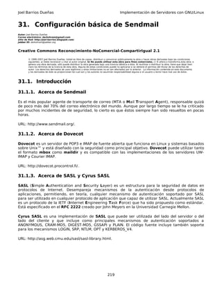 Joel Barrios Dueñas Implementación de Servidores con GNU/Linux
31. Configuración básica de Sendmail
Autor: Joel Barrios Dueñas
Correo electrónico: darkshram@gmail.com
sitio de Red: http://joel-barrios.blogspot.com/
Jabber ID: darkshram@jabber.org
Creative Commons Reconocimiento-NoComercial-CompartirIgual 2.1
© 1999-2007 Joel Barrios Dueñas. Usted es libre de copiar, distribuir y comunicar públicamente la obra y hacer obras derivadas bajo las condiciones
siguientes: a) Debe reconocer y citar al autor original. b) No puede utilizar esta obra para fines comerciales. c) Si altera o transforma esta obra, o
genera una obra derivada, sólo puede distribuir la obra generada bajo una licencia idéntica a ésta. Al reutilizar o distribuir la obra, tiene que dejar bien
claro los términos de la licencia de esta obra. Alguna de estas condiciones puede no aplicarse si se obtiene el permiso del titular de los derechos de
autor. Los derechos derivados de usos legítimos u otras limitaciones no se ven afectados por lo anterior. La información contenida en este documento
y los derivados de éste se proporcionan tal cual son y los autores no asumirán responsabilidad alguna si el usuario o lector hace mal uso de éstos.
31.1. Introducción
31.1.1. Acerca de Sendmail
Es el más popular agente de transporte de correo (MTA o Mail Transport Agent), responsable quizá
de poco más del 70% del correo electrónico del mundo. Aunque por largo tiempo se le ha criticado
por muchos incidentes de de seguridad, lo cierto es que éstos siempre han sido resueltos en pocas
horas.
URL: http://www.sendmail.org/.
31.1.2. Acerca de Dovecot
Dovecot es un servidor de POP3 e IMAP de fuente abierta que funciona en Linux y sistemas basados
sobre Unix™ y está diseñado con la seguridad como principal objetivo. Dovecot puede utilizar tanto
el formato mbox como maildir y es compatible con las implementaciones de los servidores UW-
IMAP y Courier IMAP.
URL: http://dovecot.procontrol.fi/.
31.1.3. Acerca de SASL y Cyrus SASL
SASL (Simple Authentication and Security Layer) es un estructura para la seguridad de datos en
protocolos de Internet. Desempareja mecanismos de la autenticación desde protocolos de
aplicaciones, permitiendo, en teoría, cualquier mecanismo de autenticación soportado por SASL
para ser utilizado en cualquier protocolo de aplicación que capaz de utilizar SASL. Actualmente SASL
es un protocolo de la IETF (Internet Engineering Task Force) que ha sido propuesto como estándar.
Está especificado en el RFC 2222 creado por John Meyers en la Universidad Carnegie Mellon.
Cyrus SASL es una implementación de SASL que puede ser utilizada del lado del servidor o del
lado del cliente y que incluye como principales mecanismos de autenticación soportados a
ANONYMOUS, CRAM-MD5, DIGEST-MD5, GSSAPI y PLAIN. El código fuente incluye también soporte
para los mecanismos LOGIN, SRP, NTLM, OPT y KERBEROS_V4.
URL: http://asg.web.cmu.edu/sasl/sasl-library.html.
219
 