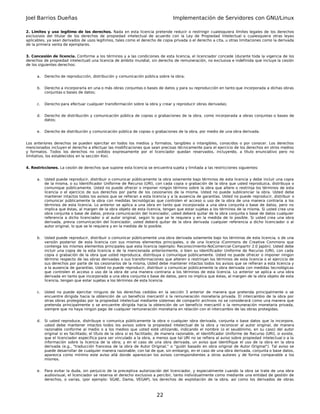 Joel Barrios Dueñas Implementación de Servidores con GNU/Linux
2. Límites y uso legítimo de los derechos. Nada en esta licencia pretende reducir o restringir cualesquiera límites legales de los derechos
exclusivos del titular de los derechos de propiedad intelectual de acuerdo con la Ley de Propiedad Intelectual o cualesquiera otras leyes
aplicables, ya sean derivados de usos legítimos, tales como el derecho de copia privada o el derecho a cita, u otras limitaciones como la derivada
de la primera venta de ejemplares.
3. Concesión de licencia. Conforme a los términos y a las condiciones de esta licencia, el licenciador concede (durante toda la vigencia de los
derechos de propiedad intelectual) una licencia de ámbito mundial, sin derecho de remuneración, no exclusiva e indefinida que incluye la cesión
de los siguientes derechos:
a. Derecho de reproducción, distribución y comunicación pública sobre la obra;
b. Derecho a incorporarla en una o más obras conjuntas o bases de datos y para su reproducción en tanto que incorporada a dichas obras
conjuntas o bases de datos;
c. Derecho para efectuar cualquier transformación sobre la obra y crear y reproducir obras derivadas;
d. Derecho de distribución y comunicación pública de copias o grabaciones de la obra, como incorporada a obras conjuntas o bases de
datos;
e. Derecho de distribución y comunicación pública de copias o grabaciones de la obra, por medio de una obra derivada.
Los anteriores derechos se pueden ejercitar en todos los medios y formatos, tangibles o intangibles, conocidos o por conocer. Los derechos
mencionados incluyen el derecho a efectuar las modificaciones que sean precisas técnicamente para el ejercicio de los derechos en otros medios
y formatos. Todos los derechos no cedidos expresamente por el licenciador quedan reservados, incluyendo, a título enunciativo pero no
limitativo, los establecidos en la sección 4(e).
4. Restricciones. La cesión de derechos que supone esta licencia se encuentra sujeta y limitada a las restricciones siguientes:
a. Usted puede reproducir, distribuir o comunicar públicamente la obra solamente bajo términos de esta licencia y debe incluir una copia
de la misma, o su Identificador Uniforme de Recurso (URI), con cada copia o grabación de la obra que usted reproduzca, distribuya o
comunique públicamente. Usted no puede ofrecer o imponer ningún término sobre la obra que altere o restrinja los términos de esta
licencia o el ejercicio de sus derechos por parte de los cesionarios de la misma. Usted no puede sublicenciar la obra. Usted debe
mantener intactos todos los avisos que se refieran a esta licencia y a la ausencia de garantías. Usted no puede reproducir, distribuir o
comunicar públicamente la obra con medidas tecnológicas que controlen el acceso o uso de la obra de una manera contraria a los
términos de esta licencia. Lo anterior se aplica a una obra en tanto que incorporada a una obra conjunta o base de datos, pero no
implica que éstas, al margen de la obra objeto de esta licencia, tengan que estar sujetas a los términos de la misma. Si usted crea una
obra conjunta o base de datos, previa comunicación del licenciador, usted deberá quitar de la obra conjunta o base de datos cualquier
referencia a dicho licenciador o al autor original, según lo que se le requiera y en la medida de lo posible. Si usted crea una obra
derivada, previa comunicación del licenciador, usted deberá quitar de la obra derivada cualquier referencia a dicho licenciador o al
autor original, lo que se le requiera y en la medida de lo posible.
b. Usted puede reproducir, distribuir o comunicar públicamente una obra derivada solamente bajo los términos de esta licencia, o de una
versión posterior de esta licencia con sus mismos elementos principales, o de una licencia iCommons de Creative Commons que
contenga los mismos elementos principales que esta licencia (ejemplo: Reconocimiento-NoComercial-Compartir 2.0 Japón). Usted debe
incluir una copia de la esta licencia o de la mencionada anteriormente, o bien su Identificador Uniforme de Recurso (URI), con cada
copia o grabación de la obra que usted reproduzca, distribuya o comunique públicamente. Usted no puede ofrecer o imponer ningún
término respecto de las obras derivadas o sus transformaciones que alteren o restrinjan los términos de esta licencia o el ejercicio de
sus derechos por parte de los cesionarios de la misma, Usted debe mantener intactos todos los avisos que se refieran a esta licencia y
a la ausencia de garantías. Usted no puede reproducir, distribuir o comunicar públicamente la obra derivada con medidas tecnológicas
que controlen el acceso o uso de la obra de una manera contraria a los términos de esta licencia. Lo anterior se aplica a una obra
derivada en tanto que incorporada a una obra conjunta o base de datos, pero no implica que éstas, al margen de la obra objeto de esta
licencia, tengan que estar sujetas a los términos de esta licencia.
c. Usted no puede ejercitar ninguno de los derechos cedidos en la sección 3 anterior de manera que pretenda principalmente o se
encuentre dirigida hacia la obtención de un beneficio mercantil o la remuneración monetaria privada. El intercambio de la obra por
otras obras protegidas por la propiedad intelectual mediante sistemas de compartir archivos no se considerará como una manera que
pretenda principalmente o se encuentre dirigida hacia la obtención de un beneficio mercantil o la remuneración monetaria privada,
siempre que no haya ningún pago de cualquier remuneración monetaria en relación con el intercambio de las obras protegidas.
d. Si usted reproduce, distribuye o comunica públicamente la obra o cualquier obra derivada, conjunta o base datos que la incorpore,
usted debe mantener intactos todos los avisos sobre la propiedad intelectual de la obra y reconocer al autor original, de manera
razonable conforme al medio o a los medios que usted esté utilizando, indicando el nombre (o el seudónimo, en su caso) del autor
original si es facilitado; el título de la obra si es facilitado; de manera razonable, el Identificador Uniforme de Recurso (URI), si existe,
que el licenciador especifica para ser vinculado a la obra, a menos que tal URI no se refiera al aviso sobre propiedad intelectual o a la
información sobre la licencia de la obra; y en el caso de una obra derivada, un aviso que identifique el uso de la obra en la obra
derivada (e.g., "traducción francesa de la obra de Autor Original," o "guión basado en obra original de Autor Original"). Tal aviso se
puede desarrollar de cualquier manera razonable; con tal de que, sin embargo, en el caso de una obra derivada, conjunta o base datos,
aparezca como mínimo este aviso allá donde aparezcan los avisos correspondientes a otros autores y de forma comparable a los
mismos.
e. Para evitar la duda, sin perjuicio de la preceptiva autorización del licenciador, y especialmente cuando la obra se trate de una obra
audiovisual, el licenciador se reserva el derecho exclusivo a percibir, tanto individualmente como mediante una entidad de gestión de
derechos, o varias, (por ejemplo: SGAE, Dama, VEGAP), los derechos de explotación de la obra, así como los derivados de obras
22
 