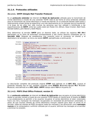 Joel Barrios Dueñas Implementación de Servidores con GNU/Linux
31.1.4. Protocolos utilizados
31.1.4.1. SMTP (Simple Mail Transfer Protocol)
Es un protocolo estándar de Internet del Nivel de Aplicación utilizado para la transmisión de
correo electrónico a través de una conexión TCP/IP. Este es de hecho el único protocolo utilizado
para la transmisión de correo electrónico a través de Internet. Es un protocolo basado sobre texto y
relativamente simple donde se especifican uno más destinatarios en un mensaje que es transferido.
A lo largo de los años han sido muchas las personas que han editado o contribuido a las
especificaciones de SMTP, entre las cuales están Jon Postel, Eric Allman, Dave Crocker, Ned Freed,
Randall Gellens, John Klensin y Keith Moore.
Para determinar el servidor SMTP para un dominio dado, se utilizan los registros MX (Mail
Exchanger) en la Zona de Autoridad correspondiente a ese mismo dominio contestado por un
Servidor DNS. Después de establecerse una conexión entre el remitente (el cliente) y el
destinatario (el servidor), se inicia una sesión SMTP, ejemplificada a continuación.
Cliente:
$ telnet 127.0.0.1 25
Servidor: Trying 127.0.0.1...
Connected to localhost.localdomain (127.0.0.1).
Escape character is '^]'.
220 nombre.dominio ESMTP Sendmail 8.13.1/8.13.1; Sat, 18 Mar 2006 16:02:27
-0600
Cliente: HELO localhost.localdomain
Servidor: 250 nombre.dominio Hello localhost.localdomain [127.0.0.1], pleased to
meet you
Cliente: MAIL FROM:<fulano@localhost.localdomain>
Servidor: 250 2.1.0 <fulano@localhost.localdomain>... Sender ok
Cliente: RCPT TO:<root@localhost.localdomain>
Servidor: 250 2.1.5 <root@localhost.localdomain>... Recipient ok
Cliente: DATA
Servidor: 354 Enter mail, end with "." on a line by itself
Cliente: Subject: Mensaje de prueba
From: fulano@localhost.localdomain
To: root@localhost.localdomain
Hola. Este es un mensaje de prueba.
Adios.
.
Servidor: 250 2.0.0 k2IM2RjA003987 Message accepted for delivery
Cliente: QUIT
Servidor: 221 2.0.0 nombre.dominio closing connection
Servidor: Connection closed by foreign host.
La descripción completa del protocolo original STMP está definido en el RFC 821, aunque el
protocolo utilizado hoy en día, también conocido como ESMTP (Extended Simple Mail Transfer
Protocol), está definido en el RFC 2821. SMTP trabaja sobre TCP en el puerto 25.
31.1.4.2. POP3 (Post Office Protocol, version 3)
Es un protocolo estándar de Internet del Nivel de Aplicación que recupera el correo electrónico
desde un servidor remoto a través de una conexión TCP/IP desde un cliente local. El diseño de POP3
y sus predecesores es permitir a los usuarios recuperar el correo electrónico al estar conectados
hacia una red y manipular los mensajes recuperados sin necesidad de permanecer conectados. A
pesar de que muchos clientes de correo electrónico incluyen soporte para dejar el correo en el
servidor, todos los clientes de POP3 recuperan todos los mensajes y los almacenan como mensajes
nuevos en la computadora o anfitrión utilizado por el usuario, eliminan los mensajes en el servidor
y terminan la conexión.
220
 