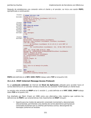 Joel Barrios Dueñas Implementación de Servidores con GNU/Linux
Después de establecerse una conexión entre el cliente y el servidor, se inicia una sesión POP3,
ejemplificada a continuación.
Cliente:
$ telnet 127.0.0.1 110
Servidor: Trying 127.0.0.1...
Connected to localhost.localdomain (127.0.0.1).
Escape character is '^]'.
+OK dovecot ready.
Cliente: USER fulano
Servidor: +OK
Cliente: PASS clave de accceso
Servidor: +OK Logged in.
Cliente: STAT
Servidor: +OK 1 728
Cliente: LIST
Servidor: +OK 1 messages:
1 728
.
Cliente: RETR 1
Servidor: +OK 728 octets
Return-Path: <fulano@localhost.localdomain>
Received: from localhost.localdomain (localhost.localdomain
[192.168.1.254])
by localhost.localdomain (8.13.1/8.13.1) with SMTP id
k2IM2RjA003987
for <root@localhost.localdomain>; Sat, 18 Mar 2006 16:03:21
-0600
Date: Sat, 18 Mar 2006 16:02:27 -0600
Message-Id: <200603182203.k2IM2RjA003987@localhost.localdomain>
Subject: Mensaje de prueba
From: fulano@localhost.localdomain
To: root@localhost.localdomain
Status: O
Content-Length: 43
Lines: 2
X-UID: 202
X-Keywords:
Hola. Este es un mensaje de prueba.
Adios.
.
Cliente: QUIT
Servidor: +OK Logging out.
Connection closed by foreign host.
POP3 está definido en el RFC 1939. POP3 trabaja sobre TCP en el puerto 110.
31.1.4.3. IMAP (Internet Message Access Protocol)
Es un protocolo estándar de Internet del Nivel de Aplicación utilizado para acceder hacia el
correo electrónico en un servidor remoto a través de una conexión TCP/IP desde un cliente local.
La versión más reciente de IMAP es la 4, revisión 1, y está definida en el RFC 3501. IMAP trabaja
sobre TCP en el puerto 143.
Fue diseñado por Mark Crispin en 1986 como una alternativa más moderna que cubriera las
deficiencias de POP3. Las características más importantes de IMAP incluyen:
• Soporte para los modos de operación conectado (connected) y desconectado
(disconnected), permitiendo a los clientes de correo electrónico permanezcan
conectados el tiempo que su interfaz permanezca activa, descargando los
mensajes conforme se necesite.
221
 