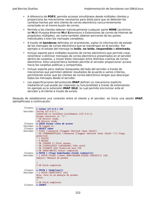 Joel Barrios Dueñas Implementación de Servidores con GNU/Linux
• A diferencia de POP3, permite accesos simultáneos desde múltiples clientes y
proporciona los mecanismos necesarios para éstos para que se detecten los
cambios hechos por otro cliente de correo electrónico concurrentemente
conectado en el mismo buzón de correo.
• Permite a los clientes obtener individualmente cualquier parte MIME (acrónimo
de Multi-Purpose Internet Mail Extensions o Extensiones de correo de Internet de
propósitos múltiples), así como también obtener porciones de las partes
individuales o bien los mensajes completos.
• A través de banderas definidas en el protocolo, vigilar la información de estado
de los mensajes de correo electrónico que se mantengan en el servidor. Por
ejemplo si el estado del mensaje es leído, no leído, respondido o eliminado.
• Incluye soporte para múltiples buzones de correo electrónico que permite crear,
renombrar o eliminar mensajes de correo electrónico presentados en el servidor
dentro de carpetas, y mover éstos mensajes entre distintas cuentas de correo
electrónico. Esta característica también permite al servidor proporcionar acceso
hacia los carpetas públicas y compartidas.
• Incluye soporte para realizar búsquedas del lado del servidor a través de
mecanismos que permiten obtener resultados de acuerdo a varios criterios,
permitiendo evitar que los clientes de correo electrónico tengan que descargar
todos los mensajes desde el servidor.
• Las especificaciones del protocolo IMAP definen un mecanismo explícito
mediante el cual puede ser mejorada su funcionalidad a través de extensiones.
Un ejemplo es la extensión IMAP IDLE, la cual permite sincronizar ente el
servidor y el cliente a través de avisos.
Después de establecerse una conexión entre el cliente y el servidor, se inicia una sesión IMAP,
ejemplificada a continuación.
Cliente:
$ telnet 127.0.0.1 143
Servidor: Trying 127.0.0.1...
Connected to localhost.localdomain (127.0.0.1).
Escape character is '^]'.
* OK dovecot ready.
+OK dovecot ready.
Cliente: x LOGIN fulano clave de acceso
Servidor: x OK Logged in.
Cliente: x SELECT inbox
Servidor: * FLAGS (Answered Flagged Deleted Seen Draft)
* OK [PERMANENTFLAGS (Answered Flagged Deleted Seen Draft *)] Flags
permitted.
* 1 EXISTS
* 0 RECENT
* OK [UNSEEN 1] First unseen.
* OK [UIDVALIDITY 1100569382] UIDs valid
* OK [UIDNEXT 203] Predicted next UID
x OK [READ-WRITE] Select completed.
Cliente: x FETCH 1 (flags body[header.fields (subject)])
Servidor: * 1 FETCH (FLAGS (Seen) BODY[HEADER.FIELDS (SUBJECT)] {30}
Subject: Mensaje de prueba
)
x OK Fetch completed.
.
Cliente: x FETCH 1 (body[text])
Servidor: * 1 FETCH (BODY[TEXT] {45}
Hola. Este es un mensaje de prueba.
Adios.
)
x OK Fetch completed.
Cliente: x LOGOUT
222
 