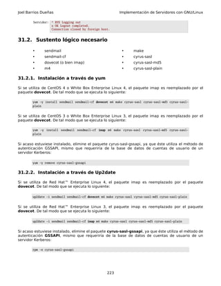 Joel Barrios Dueñas Implementación de Servidores con GNU/Linux
Servidor: * BYE Logging out
x OK Logout completed.
Connection closed by foreign host.
31.2. Sustento lógico necesario
• sendmail • make
• sendmail-cf • cyrus-sasl
• dovecot (o bien imap) • cyrus-sasl-md5
• m4 • cyrus-sasl-plain
31.2.1. Instalación a través de yum
Si se utiliza de CentOS 4 o White Box Enterprise Linux 4, el paquete imap es reemplazado por el
paquete dovecot. De tal modo que se ejecuta lo siguiente:
yum -y install sendmail sendmail-cf dovecot m4 make cyrus-sasl cyrus-sasl-md5 cyrus-sasl-
plain
Si se utiliza de CentOS 3 o White Box Enterprise Linux 3, el paquete imap es reemplazado por el
paquete dovecot. De tal modo que se ejecuta lo siguiente:
yum -y install sendmail sendmail-cf imap m4 make cyrus-sasl cyrus-sasl-md5 cyrus-sasl-
plain
Si acaso estuviese instalado, elimine el paquete cyrus-sasl-gssapi, ya que éste utiliza el método de
autenticación GSSAPI, mismo que requeriría de la base de datos de cuentas de usuario de un
servidor Kerberos:
yum -y remove cyrus-sasl-gssapi
31.2.2. Instalación a través de Up2date
Si se utiliza de Red Hat™ Enterprise Linux 4, el paquete imap es reemplazado por el paquete
dovecot. De tal modo que se ejecuta lo siguiente:
up2date -i sendmail sendmail-cf dovecot m4 make cyrus-sasl cyrus-sasl-md5 cyrus-sasl-plain
Si se utiliza de Red Hat™ Enterprise Linux 3, el paquete imap es reemplazado por el paquete
dovecot. De tal modo que se ejecuta lo siguiente:
up2date -i sendmail sendmail-cf imap m4 make cyrus-sasl cyrus-sasl-md5 cyrus-sasl-plain
Si acaso estuviese instalado, elimine el paquete cyrus-sasl-gssapi, ya que éste utiliza el método de
autenticación GSSAPI, mismo que requeriría de la base de datos de cuentas de usuario de un
servidor Kerberos:
rpm -e cyrus-sasl-gssapi
223
 