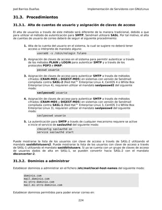 Joel Barrios Dueñas Implementación de Servidores con GNU/Linux
31.3. Procedimientos
31.3.1. Alta de cuentas de usuario y asignación de claves de acceso
El alta de usuarios a través de este método será diferente de la manera tradicional, debido a que
para utilizar el método de autenticación para SMTP, Sendmail utilizará SASL. Por tal motivo, el alta
de cuentas de usuario de correo deberá de seguir el siguiente procedimiento:
1. Alta de la cuenta del usuario en el sistema, la cual se sugiere no deberá tener
acceso a intérprete de mandato alguno:
useradd -s /sbin/nologin fulano
2. Asignación de claves de acceso en el sistema para permitir autenticar a través
de los métodos PLAIN y LOGIN para autenticar SMTP y a través de los
protocolos POP3 e IMAP:
passwd usuario
3. Asignación de claves de acceso para autenticar SMTP a través de métodos
cifrados (CRAM-MD5 y DIGEST-MD5) en sistemas con versión de Sendmail
compilada contra SASL-2 (Red Hat™ Enterprise Linux 4, CentOS 4 o White Box
Enterprise Linux 4), requieren utilizar el mandato saslpasswd2 del siguiente
modo:
saslpasswd2 usuario
4. Asignación de claves de acceso para autenticar SMTP a través de métodos
cifrados (CRAM-MD5 y DIGEST-MD5) en sistemas con versión de Sendmail
compilada contra SASL-1 (Red Hat™ Enterprise Linux 3, CentOS 3 o White Box
Enterprise Linux 3), requieren utilizar el mandato saslpasswd del siguiente
modo:
saslpasswd usuario
5. La autenticación para SMTP a través de cualquier mecanismo requiere se active
e inicie el servicio de saslauthd del siguiente modo:
chkconfig saslauthd on
service saslauthd start
Puede mostrarse la lista de los usuarios con clave de acceso a través de SASL-2 utilizando el
mandato sasldblistusers2. Puede mostrarse la lista de los usuarios con clave de acceso a través
de SASL-1 utilizando el mandato sasldblistusers. Si ya se cuenta con un grupo de claves de acceso
de usuarios dados de alta en SASL-1, se pueden convertir hacia SASL-2 con el mandato
dbconverter-2.
31.3.2. Dominios a administrar
Establecer dominios a administrar en el fichero /etc/mail/local-host-names del siguiente modo:
dominio.com
mail.dominio.com
mi-otro-dominio.com
mail.mi-otro-dominio.com
Establecer dominios permitidos para poder enviar correo en:
224
 