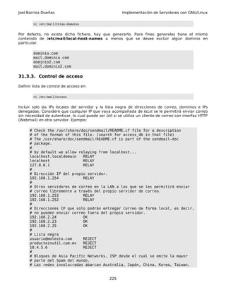 Joel Barrios Dueñas Implementación de Servidores con GNU/Linux
vi /etc/mail/relay-domains
Por defecto, no existe dicho fichero, hay que generarlo. Para fines generales tiene el mismo
contenido de /etc/mail/local-host-names a menos que se desee excluir algún dominio en
particular.
dominio.com
mail.dominio.com
dominio2.com
mail.dominio2.com
31.3.3. Control de acceso
Definir lista de control de acceso en:
vi /etc/mail/access
Incluir solo las IPs locales del servidor y la lista negra de direcciones de correo, dominios e IPs
denegadas. Considere que cualquier IP que vaya acompañada de RELAY se le permitirá enviar correo
sin necesidad de autenticar, lo cual puede ser útil si se utiliza un cliente de correo con interfaz HTTP
(Webmail) en otro servidor. Ejemplo:
# Check the /usr/share/doc/sendmail/README.cf file for a description
# of the format of this file. (search for access_db in that file)
# The /usr/share/doc/sendmail/README.cf is part of the sendmail-doc
# package.
#
# by default we allow relaying from localhost...
localhost.localdomain RELAY
localhost RELAY
127.0.0.1 RELAY
#
# Dirección IP del propio servidor.
192.168.1.254 RELAY
#
# Otros servidores de correo en la LAN a los que se les permitirá enviar
# correo libremente a través del propio servidor de correo.
192.168.1.253 RELAY
192.168.1.252 RELAY
#
# Direcciones IP que solo podrán entregar correo de forma local, es decir,
# no pueden enviar correo fuera del propio servidor.
192.168.2.24 OK
192.168.2.23 OK
192.168.2.25 OK
#
# Lista negra
usuario@molesto.com REJECT
productoinutil.com.mx REJECT
10.4.5.6 REJECT
#
# Bloques de Asia Pacific Networks, ISP desde el cual se emite la mayor
# parte del Spam del mundo.
# Las redes involucradas abarcan Australia, Japón, China, Korea, Taiwan,
225
 