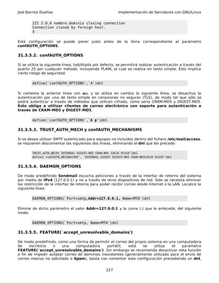 Joel Barrios Dueñas Implementación de Servidores con GNU/Linux
221 2.0.0 nombre.dominio closing connection
Connection closed by foreign host.
$
Está configuración se puede poner justo antes de la líena correspondiente al parámetro
confAUTH_OPTIONS.
31.3.5.2. confAUTH_OPTIONS
Si se utiliza la siguiente línea, habilitada por defecto, se permitirá realizar autenticación a través del
puerto 25 por cualquier método, incluyendo PLAIN, el cual se realiza en texto simple. Esto implica
cierto riesgo de seguridad.
define(`confAUTH_OPTIONS',`A')dnl
Si comenta la anterior línea con dnl, y se utiliza en cambio la siguiente línea, se desactiva la
autenticación por una de texto simple en conexiones no seguras (TLS), de modo tal que sólo se
podrá autenticar a través de métodos que utilicen cifrado, como sería CRAM-MD5 y DIGEST-MD5.
Esto obliga a utilizar clientes de correo electrónico con soporte para autenticación a
través de CRAM-MD5 y DIGEST-MD5.
define(`confAUTH_OPTIONS',`A p')dnl
31.3.5.3. TRUST_AUTH_MECH y confAUTH_MECHANISMS
Si se desea utilizar SMTP autenticado para equipos no incluidos dentro del fichero /etc/mail/access,
se requieren descomentar las siguientes dos líneas, eliminando el dnl que les precede:
TRUST_AUTH_MECH(`EXTERNAL DIGEST-MD5 CRAM-MD5 LOGIN PLAIN')dnl
define(`confAUTH_MECHANISMS', `EXTERNAL GSSAPI DIGEST-MD5 CRAM-MD5LOGIN PLAIN')dnl
31.3.5.4. DAEMON_OPTIONS
De modo predefinido Sendmail escucha peticiones a través de la interfaz de retorno del sistema
por medio de IPv4 (127.0.0.1) y no a través de otros dispositivos de red. Sólo se necesita eliminar
las restricción de la interfaz de retorno para poder recibir correo desde Internet o la LAN. Localice la
siguiente línea:
DAEMON_OPTIONS(`Port=smtp,Addr=127.0.0.1, Name=MTA')dnl
Elimine de dicho parámetro el valor Addr=127.0.0.1 y la coma (,) que le antecede, del siguiente
modo:
DAEMON_OPTIONS(`Port=smtp, Name=MTA')dnl
31.3.5.5. FEATURE(`accept_unresolvable_domains')
De modo predefinido, como una forma de permitir el correo del propio sistema en una computadora
de escritorio o una computadora portátil, está se utiliza el parámetro
FEATURE(`accept_unresolvable_domains'). Sin embargo se recomienda desactivar esta función
a fin de impedir aceptar correo de dominios inexistentes (generalmente utilizado para el envío de
correo masivo no solicitado o Spam), basta con comentar esta configuración precediendo un dnl,
227
 