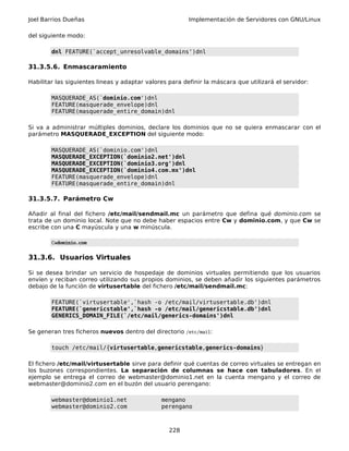 Joel Barrios Dueñas Implementación de Servidores con GNU/Linux
del siguiente modo:
dnl FEATURE(`accept_unresolvable_domains')dnl
31.3.5.6. Enmascaramiento
Habilitar las siguientes lineas y adaptar valores para definir la máscara que utilizará el servidor:
MASQUERADE_AS(`dominio.com')dnl
FEATURE(masquerade_envelope)dnl
FEATURE(masquerade_entire_domain)dnl
Si va a administrar múltiples dominios, declare los dominios que no se quiera enmascarar con el
parámetro MASQUERADE_EXCEPTION del siguiente modo:
MASQUERADE_AS(`dominio.com')dnl
MASQUERADE_EXCEPTION(`dominio2.net')dnl
MASQUERADE_EXCEPTION(`dominio3.org')dnl
MASQUERADE_EXCEPTION(`dominio4.com.mx')dnl
FEATURE(masquerade_envelope)dnl
FEATURE(masquerade_entire_domain)dnl
31.3.5.7. Parámetro Cw
Añadir al final del fichero /etc/mail/sendmail.mc un parámetro que defina qué dominio.com se
trata de un dominio local. Note que no debe haber espacios entre Cw y dominio.com, y que Cw se
escribe con una C mayúscula y una w minúscula.
Cwdominio.com
31.3.6. Usuarios Virtuales
Si se desea brindar un servicio de hospedaje de dominios virtuales permitiendo que los usuarios
envíen y reciban correo utilizando sus propios dominios, se deben añadir los siguientes parámetros
debajo de la función de virtusertable del fichero /etc/mail/sendmail.mc:
FEATURE(`virtusertable',`hash -o /etc/mail/virtusertable.db')dnl
FEATURE(`genericstable',`hash -o /etc/mail/genericstable.db')dnl
GENERICS_DOMAIN_FILE(`/etc/mail/generics-domains')dnl
Se generan tres ficheros nuevos dentro del directorio /etc/mail:
touch /etc/mail/{virtusertable,genericstable,generics-domains}
El fichero /etc/mail/virtusertable sirve para definir qué cuentas de correo virtuales se entregan en
los buzones correspondientes. La separación de columnas se hace con tabuladores. En el
ejemplo se entrega el correo de webmaster@dominio1.net en la cuenta mengano y el correo de
webmaster@dominio2.com en el buzón del usuario perengano:
webmaster@dominio1.net mengano
webmaster@dominio2.com perengano
228
 