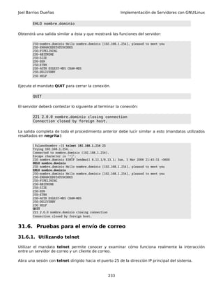 Joel Barrios Dueñas Implementación de Servidores con GNU/Linux
EHLO nombre.dominio
Obtendrá una salida similar a ésta y que mostrará las funciones del servidor:
250-nombre.dominio Hello nombre.dominio [192.168.1.254], pleased to meet you
250-ENHANCEDSTATUSCODES
250-PIPELINING
250-8BITMIME
250-SIZE
250-DSN
250-ETRN
250-AUTH DIGEST-MD5 CRAM-MD5
250-DELIVERBY
250 HELP
Ejecute el mandato QUIT para cerrar la conexión.
QUIT
El servidor deberá contestar lo siguiente al terminar la conexión:
221 2.0.0 nombre.dominio closing connection
Connection closed by foreign host.
La salida completa de todo el procedimiento anterior debe lucir similar a esto (mandatos utilizados
resaltados en negrita):
[fulano@nombre ~]$ telnet 192.168.1.254 25
Trying 192.168.1.254...
Connected to nombre.dominio (192.168.1.254).
Escape character is '^]'.
220 nombre.dominio ESMTP Sendmail 8.13.1/8.13.1; Sun, 5 Mar 2006 21:45:51 -0600
HELO nombre.dominio
250 nombre.dominio Hello nombre.dominio [192.168.1.254], pleased to meet you
EHLO nombre.dominio
250-nombre.dominio Hello nombre.dominio [192.168.1.254], pleased to meet you
250-ENHANCEDSTATUSCODES
250-PIPELINING
250-8BITMIME
250-SIZE
250-DSN
250-ETRN
250-AUTH DIGEST-MD5 CRAM-MD5
250-DELIVERBY
250 HELP
QUIT
221 2.0.0 nombre.dominio closing connection
Connection closed by foreign host.
31.6. Pruebas para el envío de correo
31.6.1. Utilizando telnet
Utilizar el mandato telnet permite conocer y examinar cómo funciona realmente la interacción
entre un servidor de correo y un cliente de correo.
Abra una sesión con telnet dirigido hacia el puerto 25 de la dirección IP principal del sistema.
233
 