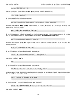Joel Barrios Dueñas Implementación de Servidores con GNU/Linux
telnet 192.168.1.254 25
Salude al sistema con el mandato HELO seguido del nombre del anfitrión.
HELO nombre.dominio
El servidor de correo deberá contestarle:
250 nombre.dominio Hello nombre.dominio [192.168.1.254], pleased to meet you
Ejecute el mandato MAIL FROM especificando la cuenta de correo de un usuario local de sus
sistema del siguiente modo:
MAIL FROM: <fulano@nombre.dominio>
El servidor de correo deberá contestarle lo siguiente, a menos que especifique una cuenta de correo
con un dominio distinto a los especificados en el fichero /etc/mail/relay-domains:
250 2.1.0 <fulano@nombre.dominio>... Sender ok
Ejecute el mandato RCPT TO especificando una cuenta de correo existente en el servidor del
siguiente modo:
RCPT TO: <root@nombre.dominio>
El servidor de correo deberá contestarle lo siguiente:
250 2.1.5 <root@nombre.dominio>... Recipient ok
Ejecute el mandato DATA:
DATA
El servidor de correo deberá contestarle lo siguiente:
354 Enter mail, end with "." on a line by itself
Enseguida ingrese el texto que desee incluir en le mensaje de correo electrónico. Al terminar finalice
con un punto en una nueva línea.
Hola, este es un mensaje de prueba.
.
El sistema deberá contestarle algo similar a lo siguiente:
250 2.0.0 k263wEKK006209 Message accepted for delivery
Ejecute el mandato QUIT:
234
 