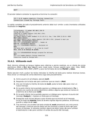 Joel Barrios Dueñas Implementación de Servidores con GNU/Linux
QUIT
El servidor deberá contestar lo siguiente al terminar la conexión:
221 2.0.0 nombre.dominio closing connection
Connection closed by foreign host.
La salida completa de todo el procedimiento anterior debe lucir similar a esto (mandatos utilizados
resaltados en negrita):
[fulano@nombre ~]$ telnet 192.168.1.254 25
Trying 192.168.1.254...
Connected to nombre.dominio (192.168.1.254).
Escape character is '^]'.
220 nombre.dominio ESMTP Sendmail 8.13.1/8.13.1; Sun, 5 Mar 2006 21:58:14 -0600
HELO nombre.dominio
250 nombre.dominio Hello nombre.dominio [192.168.1.254], pleased to meet you
MAIL FROM: <fulano@nombre.dominio>
250 2.1.0 <fulano@nombre.dominio>... Sender ok
RCPT TO: <root@nombre.dominio>
250 2.1.5 <root@nombre.dominio>... Recipient ok
DATA
354 Enter mail, end with "." on a line by itself
Hola, este es un mensaje de prueba.
.
250 2.0.0 k263wEKK006209 Message accepted for delivery
QUIT
221 2.0.0 nombre.dominio closing connection
Connection closed by foreign host.
31.6.2. Utilizando mutt
Mutt, término utilizado en lengua inglesa para referirse a perros mestizos, es un cliente de correo
electrónico (MUA o Mail User Agent) para modo texto. Incluye soporte para color, hilos, MIME,
PGP/GPG, protocolos POP3, IMAP y NNTP, y para los formatos de correo Maildir y mbox.
Basta ejecutar mutt y pulsar las teclas indicadas la interfaz de texto para realizar diversas tareas.
Para enviar un mensaje de correo electrónico siga este procedimiento:
1. Como usuario sin privilegios, ejecute mutt.
2. Responda con la tecla «s» para confirmar que se creará ~/Mail.
3. Una vez iniciada la interfaz de texto de mutt, pulse la tecla «m» para crear un
nuevo mensaje.
4. En la parte inferior de la pantalla aparece un diálogo para el destinatario (To: ).
Ingrese una cuenta de correo electrónico válida o alguna que exista al menos en
el dominio de la Red Local (LAN).
5. En la parte inferior de la pantalla aparece un diálogo para ingresar el asunto del
mensaje (Subject: ). Ingrese un título para el mensaje.
6. Enseguida mutt iniciará vi para crear el texto que se enviará en el mensaje.
Inicie el modo de insertar texto (i) de vi e ingrese algunas palabras. Al terminar,
guarde y salga de vi (:wq).
7. Tras terminar con el editor de texto simple vi, mutt presentará una vista previa
del mensaje. Confirme que los datos son los correctos y pulse la tecla «y» para
enviar el mensaje. Si necesita cambiar alguno de éstos, pulse «t» para cambiar
el destinatario o «s» para cambiar el campo de asunto del mensaje.
235
 