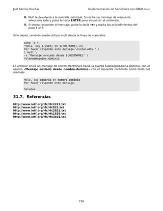 Joel Barrios Dueñas Implementación de Servidores con GNU/Linux
8. Mutt le devolverá a la pantalla principal. Si recibe un mensaje de respuesta,
seleccione éste y pulse la tecla ENTER para visualizar el contenido.
9. Si desea responder el mensaje, pulse la tecla «r» y repita los procedimientos del
paso 4 al 7.
Si lo desea, también puede utilizar mutt desde la linea de mandatos.
echo -e 
"Hola, soy ${USER} en ${HOSTNAME}.n
Por favor responde este mensaje.nnSaludos." 
| mutt 
-s "Mensaje enviado desde ${HOSTNAME}" 
fulano@maquina.dominio
Lo anterior envía un mensaje de correo electrónico hacia la cuenta fulano@maquina.dominio, con el
asunto «Mensaje enviado desde nombre.dominio» con el siguiente contenido como texto del
mensaje:
Hola, soy usuario en nombre.dominio
Por favor responde este mensaje.
Saludos.
31.7. Referencias
http://www.ietf.org/rfc/rfc2222.txt
http://www.ietf.org/rfc/rfc821.txt
http://www.ietf.org/rfc/rfc2821.txt
http://www.ietf.org/rfc/rfc1939.txt
http://www.ietf.org/rfc/rfc3501.txt
236
 