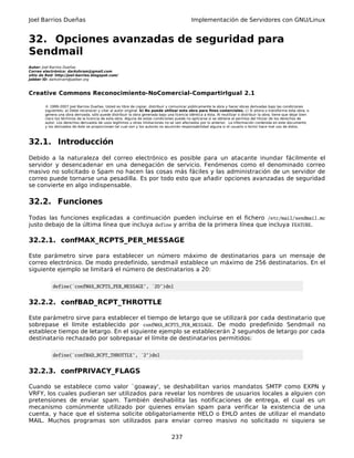Joel Barrios Dueñas Implementación de Servidores con GNU/Linux
32. Opciones avanzadas de seguridad para
Sendmail
Autor: Joel Barrios Dueñas
Correo electrónico: darkshram@gmail.com
sitio de Red: http://joel-barrios.blogspot.com/
Jabber ID: darkshram@jabber.org
Creative Commons Reconocimiento-NoComercial-CompartirIgual 2.1
© 1999-2007 Joel Barrios Dueñas. Usted es libre de copiar, distribuir y comunicar públicamente la obra y hacer obras derivadas bajo las condiciones
siguientes: a) Debe reconocer y citar al autor original. b) No puede utilizar esta obra para fines comerciales. c) Si altera o transforma esta obra, o
genera una obra derivada, sólo puede distribuir la obra generada bajo una licencia idéntica a ésta. Al reutilizar o distribuir la obra, tiene que dejar bien
claro los términos de la licencia de esta obra. Alguna de estas condiciones puede no aplicarse si se obtiene el permiso del titular de los derechos de
autor. Los derechos derivados de usos legítimos u otras limitaciones no se ven afectados por lo anterior. La información contenida en este documento
y los derivados de éste se proporcionan tal cual son y los autores no asumirán responsabilidad alguna si el usuario o lector hace mal uso de éstos.
32.1. Introducción
Debido a la naturaleza del correo electrónico es posible para un atacante inundar fácilmente el
servidor y desencadenar en una denegación de servicio. Fenómenos como el denominado correo
masivo no solicitado o Spam no hacen las cosas más fáciles y las administración de un servidor de
correo puede tornarse una pesadilla. Es por todo esto que añadir opciones avanzadas de seguridad
se convierte en algo indispensable.
32.2. Funciones
Todas las funciones explicadas a continuación pueden incluirse en el fichero /etc/mail/sendmail.mc
justo debajo de la última línea que incluya define y arriba de la primera línea que incluya FEATURE.
32.2.1. confMAX_RCPTS_PER_MESSAGE
Este parámetro sirve para establecer un número máximo de destinatarios para un mensaje de
correo electrónico. De modo predefinido, sendmail establece un máximo de 256 destinatarios. En el
siguiente ejemplo se limitará el número de destinatarios a 20:
define(`confMAX_RCPTS_PER_MESSAGE', `20')dnl
32.2.2. confBAD_RCPT_THROTTLE
Este parámetro sirve para establecer el tiempo de letargo que se utilizará por cada destinatario que
sobrepase el límite establecido por confMAX_RCPTS_PER_MESSAGE. De modo predefinido Sendmail no
establece tiempo de letargo. En el siguiente ejemplo se establecerán 2 segundos de letargo por cada
destinatario rechazado por sobrepasar el límite de destinatarios permitidos:
define(`confBAD_RCPT_THROTTLE', `2')dnl
32.2.3. confPRIVACY_FLAGS
Cuando se establece como valor `goaway', se deshabilitan varios mandatos SMTP como EXPN y
VRFY, los cuales pudieran ser utilizados para revelar los nombres de usuarios locales a alguien con
pretensiones de enviar spam. También deshabilita las notificaciones de entrega, el cual es un
mecanismo comúnmente utilizado por quienes envían spam para verificar la existencia de una
cuenta, y hace que el sistema solicite obligatoriamente HELO o EHLO antes de utilizar el mandato
MAIL. Muchos programas son utilizados para enviar correo masivo no solicitado ni siquiera se
237
 