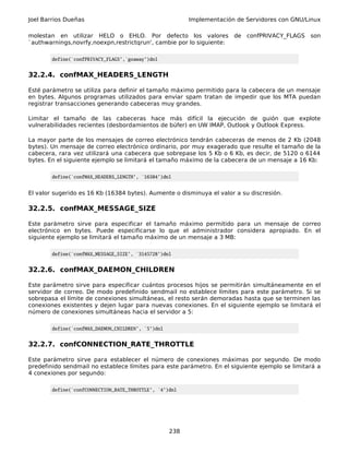 Joel Barrios Dueñas Implementación de Servidores con GNU/Linux
molestan en utilizar HELO o EHLO. Por defecto los valores de confPRIVACY_FLAGS son
`authwarnings,novrfy,noexpn,restrictqrun', cambie por lo siguiente:
define(`confPRIVACY_FLAGS',`goaway')dnl
32.2.4. confMAX_HEADERS_LENGTH
Esté parámetro se utiliza para definir el tamaño máximo permitido para la cabecera de un mensaje
en bytes. Algunos programas utilizados para enviar spam tratan de impedir que los MTA puedan
registrar transacciones generando cabeceras muy grandes.
Limitar el tamaño de las cabeceras hace más difícil la ejecución de guión que explote
vulnerabilidades recientes (desbordamientos de búfer) en UW IMAP, Outlook y Outlook Express.
La mayor parte de los mensajes de correo electrónico tendrán cabeceras de menos de 2 Kb (2048
bytes). Un mensaje de correo electrónico ordinario, por muy exagerado que resulte el tamaño de la
cabecera, rara vez utilizará una cabecera que sobrepase los 5 Kb o 6 Kb, es decir, de 5120 o 6144
bytes. En el siguiente ejemplo se limitará el tamaño máximo de la cabecera de un mensaje a 16 Kb:
define(`confMAX_HEADERS_LENGTH', `16384')dnl
El valor sugerido es 16 Kb (16384 bytes). Aumente o disminuya el valor a su discresión.
32.2.5. confMAX_MESSAGE_SIZE
Este parámetro sirve para especificar el tamaño máximo permitido para un mensaje de correo
electrónico en bytes. Puede especificarse lo que el administrador considera apropiado. En el
siguiente ejemplo se limitará el tamaño máximo de un mensaje a 3 MB:
define(`confMAX_MESSAGE_SIZE', `3145728')dnl
32.2.6. confMAX_DAEMON_CHILDREN
Este parámetro sirve para especificar cuántos procesos hijos se permitirán simultáneamente en el
servidor de correo. De modo predefinido sendmail no establece límites para este parámetro. Si se
sobrepasa el límite de conexiones simultáneas, el resto serán demoradas hasta que se terminen las
conexiones existentes y dejen lugar para nuevas conexiones. En el siguiente ejemplo se limitará el
número de conexiones simultáneas hacia el servidor a 5:
define(`confMAX_DAEMON_CHILDREN', `5')dnl
32.2.7. confCONNECTION_RATE_THROTTLE
Este parámetro sirve para establecer el número de conexiones máximas por segundo. De modo
predefinido sendmail no establece límites para este parámetro. En el siguiente ejemplo se limitará a
4 conexiones por segundo:
define(`confCONNECTION_RATE_THROTTLE', `4')dnl
238
 