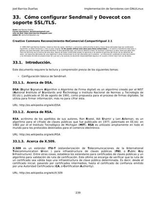 Joel Barrios Dueñas Implementación de Servidores con GNU/Linux
33. Cómo configurar Sendmail y Dovecot con
soporte SSL/TLS.
Autor: Joel Barrios Dueñas
Correo electrónico: darkshram@gmail.com
sitio de Red: http://joel-barrios.blogspot.com/
Jabber ID: darkshram@jabber.org
Creative Commons Reconocimiento-NoComercial-CompartirIgual 2.1
© 1999-2007 Joel Barrios Dueñas. Usted es libre de copiar, distribuir y comunicar públicamente la obra y hacer obras derivadas bajo las condiciones
siguientes: a) Debe reconocer y citar al autor original. b) No puede utilizar esta obra para fines comerciales. c) Si altera o transforma esta obra, o
genera una obra derivada, sólo puede distribuir la obra generada bajo una licencia idéntica a ésta. Al reutilizar o distribuir la obra, tiene que dejar bien
claro los términos de la licencia de esta obra. Alguna de estas condiciones puede no aplicarse si se obtiene el permiso del titular de los derechos de
autor. Los derechos derivados de usos legítimos u otras limitaciones no se ven afectados por lo anterior. La información contenida en este documento
y los derivados de éste se proporcionan tal cual son y los autores no asumirán responsabilidad alguna si el usuario o lector hace mal uso de éstos.
33.1. Introducción.
Este documento requiere la lectura y comprensión previa de los siguientes temas:
• Configuración básica de Sendmail.
33.1.1. Acerca de DSA.
DSA (Digital Signature Algorithm o Algoritmo de Firma digital) es un algoritmo creado por el NIST
(National Institute of Standards and Technology o Instituto Nacional de Normas y Tecnología de
EE.UU.), publicado el 30 de agosto de 1991, como propuesta para el proceso de firmas digitales. Se
utiliza para firmar información, más no para cifrar ésta.
URL: http://es.wikipedia.org/wiki/DSA
33.1.2. Acerca de RSA.
RSA, acrónimo de los apellidos de sus autores, Ron Rivest, Adi Shamir y Len Adleman, es un
algoritmo para el cifrado de claves públicas que fue publicado en 1977, patentado en EE.UU. en
1983 por el el Instituto Tecnológico de Michigan (MIT). RSA es utilizado ampliamente en todo el
mundo para los protocolos destinados para el comercio electrónico.
URL: http://es.wikipedia.org/wiki/RSA
33.1.3. Acerca de X.509.
X.509 es un estándar ITU-T (estandarización de Telecomunicaciones de la International
Telecommunication Union ) para infraestructura de claves públicas (PKI, o Public Key
Infrastructure). Entre otras cosas, establece los estándares para certificados de claves públicas y un
algoritmo para validación de ruta de certificación. Este último se encarga de verificar que la ruta de
un certificado sea válida bajo una infraestructura de clave pública determinada. Es decir, desde el
certificado inicial, pasando por certificados intermedios, hasta el certificado de confianza emitido
por una Autoridad Certificadora (CA, o Certification Authority).
URL: http://es.wikipedia.org/wiki/X.509
239
 