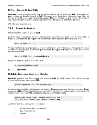 Joel Barrios Dueñas Implementación de Servidores con GNU/Linux
33.1.4. Acerca de OpenSSL.
OpenSSL es una implementación libre, de código abierto, de los protocolos SSL (Secure Sockets
Layer o Nivel de Zócalo Seguro) y TLS (Transport Layer Security, o Seguridad para Nivel de
Transporte). Está basado sobre el extinto proyecto SSLeay, iniciado por Eric Young y Tim Hudson,
hasta que éstos comenzaron a trabajar para la división de seguridad de EMC Corporation.
URL: http://www.openssl.org/
33.2. Procedimientos.
Acceda al sistema como el usuario root.
Se debe crear el directorio donde se almacenarán los certificados para todos los sitios SSL. El
directorio, por motivos de seguridad, debe ser solamente accesible para el usuario root.
mkdir -m 0700 /etc/ssl
A fin de mantener cierta organización, es conveniente crear un directorio específico para almacenar
el certificado del servidor. Igualmente, por motivos de seguridad, debe ser solamente accesible
para el usuario root.
mkdir -m 0700 /etc/ssl/midominio.org
Acceder al directorio que se acaba de crear.
cd /etc/ssl/midominio.org
33.2.1. Sendmail.
33.2.1.1. Generando clave y certificado.
Sendmail requiere una llave creada con algoritmo DSA de 1024 octetos. Para tal fin, se crea
primero un fichero de parámetros DSA:
openssl dsaparam 1024 -out dsa1024.pem
A continuación, se utiliza este fichero de parámetros DSA para crear una llave con algoritmo DSA y
estructura x509, así como también el correspondiente certificado. En el ejemplo a continuación, se
establece una validez por 730 días (dos años) para el certificado creado.
openssl req -x509 -nodes -newkey dsa:dsa1024.pem 
-days 730 -out sendmail.crt -keyout sendmail.key
Lo anterior solicitará se ingresen varios datos:
• Código de dos letras para el país.
• Estado o provincia.
• Ciudad.
240
 