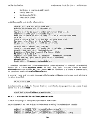Joel Barrios Dueñas Implementación de Servidores con GNU/Linux
• Nombre de la empresa o razón social.
• Unidad o sección.
• Nombre del anfitrión.
• Dirección de correo.
La salida devuelta sería similar a la siguiente:
Generating a 1024 bit DSA private key
writing new private key to 'sendmail.key'
-----
You are about to be asked to enter information that will be
incorporated into your certificate request.
What you are about to enter is what is called a Distinguished Name
or a DN.
There are quite a few fields but you can leave some blank
For some fields there will be a default value,
If you enter '.', the field will be left blank.
-----
Country Name (2 letter code) [GB]:MX
State or Province Name (full name) [Berkshire]:Distrito Federal
Locality Name (eg, city) [Newbury]:Mexico
Organization Name (eg, company) [My Company Ltd]:
Mi empresa, S.A. de C.V.
Organizational Unit Name (eg, section) []:Direccion Comercial
Common Name (eg, your name or your server's hostname) []:
midominio.org
Email Address []:webmaster@midominio.org
El certificado solo será válido cuando el servidor de correo electrónico sea invocado con el nombre
definido en el campo Common Name. Es decir, solo podrá utilizarlo cuando se defina
midominio.org como servidor SMTP con soporte TLS. No funcionará si se invoca al servidor como,
por mencionar un ejemplo, mail.midominio.org.
Al terminar, ya no será necesario conservar el fichero dsa1024.pem, mismo que puede eliminarse
con plena seguridad.
rm -f dsa1024.pem
Es indispensable que todos los ficheros de claves y certificados tengan permisos de acceso de solo
lectura para el usuario root:
chmod 400 /etc/ssl/midominio.org/sendmail.*
33.2.1.2. Parámetros de /etc/mail/sendmail.mc.
Es necesario configurar los siguiente parámetros en el fichero
/etc/mail/sendmail.mc a fin de que Sendmail utilice la clave y certificado recién creados:
define(`confCACERT_PATH',`/etc/ssl/midominio.org')
define(`confCACERT',`/etc/ssl/midominio.org/sendmail.crt')
define(`confSERVER_CERT',`/etc/ssl/midominio.org/sendmail.crt')
241
 