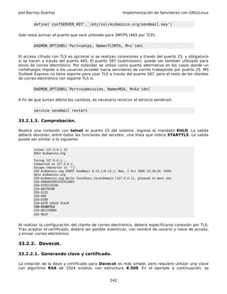 Joel Barrios Dueñas Implementación de Servidores con GNU/Linux
define(`confSERVER_KEY',`/etc/ssl/midominio.org/sendmail.key')
Solo resta activar el puerto que será utilizado para SMTPS (465 por TCP).
DAEMON_OPTIONS(`Port=smtps, Name=TLSMTA, M=s')dnl
El acceso cifrado con TLS es opcional si se realizan conexiones a través del puerto 25, y obligatorio
si se hacen a través del puerto 465. El puerto 587 (submission), puede ser también utilizado para
envío de correo electrónico. Por estándar se utiliza como puerto alternativo en los casos donde un
cortafuegos impide a los usuarios acceder hacia servidores de correo trabajando por puerto 25. MS
Outlook Express no tiene soporte para usar TLS a través del puerto 587, pero el resto de los clientes
de correo electrónico con soporte TLS si.
DAEMON_OPTIONS(`Port=submission, Name=MSA, M=Ea')dnl
A fin de que surtan efecto los cambios, es necesario reiniciar el servicio sendmail.
service sendmail restart
33.2.1.3. Comprobación.
Realice una conexión con telnet al puerto 25 del sistema. Ingrese el mandato EHLO. La salida
deberá devolver, entre todas las funciones del servidor, una línea que indica STARTTLS. La salida
puede ser similar a la siguiente:
telnet 127.0.0.1 25
EHLO midominio.org
Trying 127.0.0.1...
Connected to 127.0.0.1.
Escape character is '^]'.
220 midominio.org ESMTP Sendmail 8.13.1/8.13.1; Mon, 2 Oct 2006 13:18:02 -0500
ehlo midominio.org
250-midominio.org Hello localhost.localdomain [127.0.0.1], pleased to meet you
250-ENHANCEDSTATUSCODES
250-PIPELINING
250-8BITMIME
250-SIZE
250-DSN
250-ETRN
250-AUTH LOGIN PLAIN
250-STARTTLS
250-DELIVERBY
250 HELP
Al realizar la configuración del cliente de correo electrónico, deberá especificarse conexión por TLS.
Tras aceptar el certificado, deberá ser posible autenticar, con nombre de usuario y clave de acceso,
y enviar correo electrónico.
33.2.2. Dovecot.
33.2.2.1. Generando clave y certificado.
La creación de la llave y certificado para Dovecot es más simple, pero requiere utilizar una clave
con algoritmo RSA de 1024 octetos, con estructura X.509. En el ejemplo a continuación, se
242
 